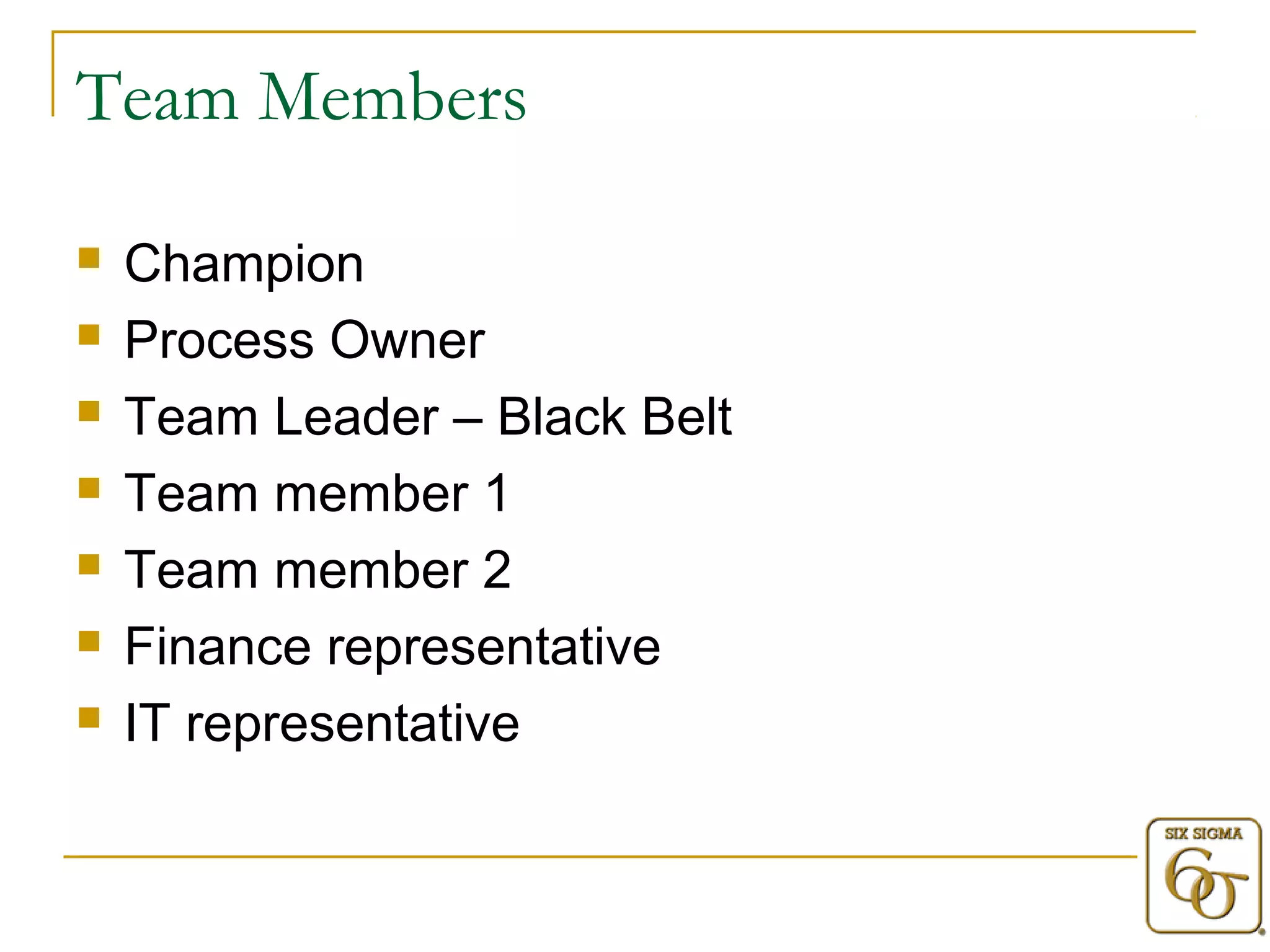 Team Members 
 Champion 
 Process Owner 
 Team Leader – Black Belt 
 Team member 1 
 Team member 2 
 Finance representative 
 IT representative 
 