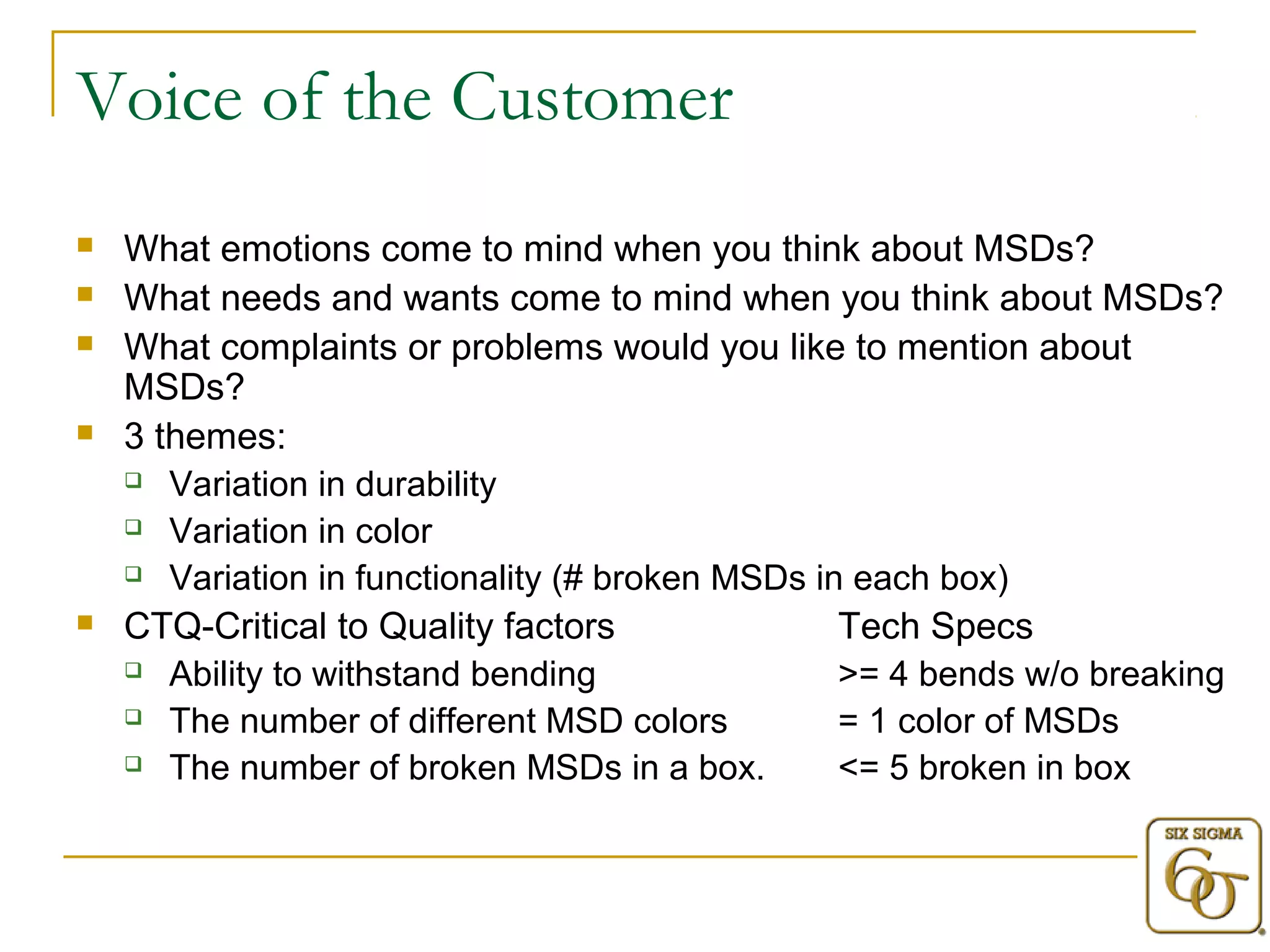 Voice of the Customer 
 What emotions come to mind when you think about MSDs? 
 What needs and wants come to mind when you think about MSDs? 
 What complaints or problems would you like to mention about 
MSDs? 
 3 themes: 
 Variation in durability 
 Variation in color 
 Variation in functionality (# broken MSDs in each box) 
 CTQ-Critical to Quality factors Tech Specs 
 Ability to withstand bending >= 4 bends w/o breaking 
 The number of different MSD colors = 1 color of MSDs 
 The number of broken MSDs in a box. <= 5 broken in box 
 