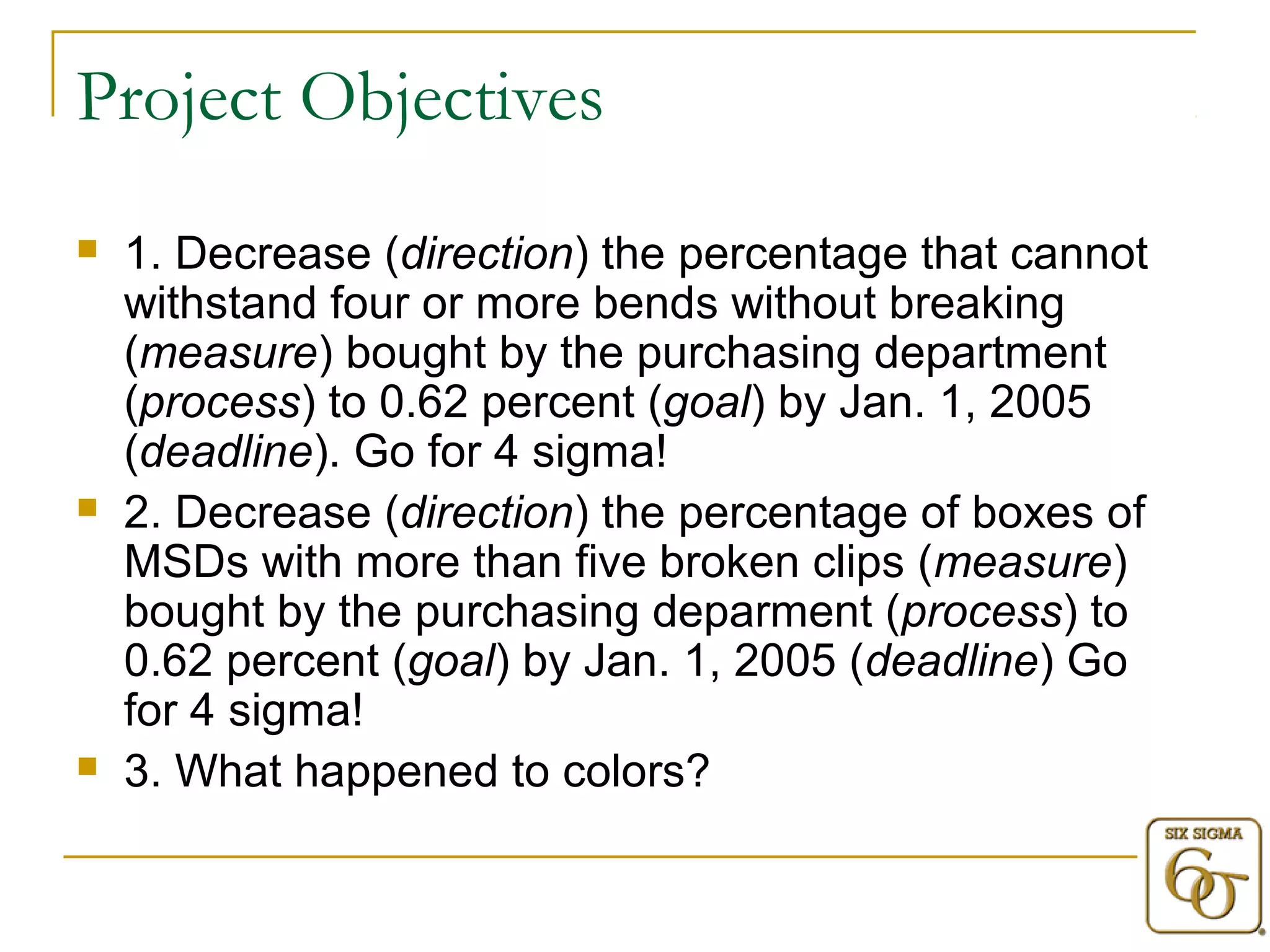 Project Objectives 
 1. Decrease (direction) the percentage that cannot 
withstand four or more bends without breaking 
(measure) bought by the purchasing department 
(process) to 0.62 percent (goal) by Jan. 1, 2005 
(deadline). Go for 4 sigma! 
 2. Decrease (direction) the percentage of boxes of 
MSDs with more than five broken clips (measure) 
bought by the purchasing deparment (process) to 
0.62 percent (goal) by Jan. 1, 2005 (deadline) Go 
for 4 sigma! 
 3. What happened to colors? 
 
