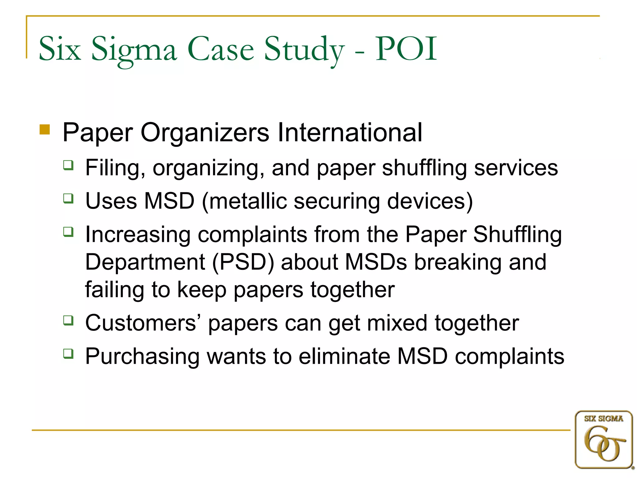 Six Sigma Case Study - POI 
 Paper Organizers International 
 Filing, organizing, and paper shuffling services 
 Uses MSD (metallic securing devices) 
 Increasing complaints from the Paper Shuffling 
Department (PSD) about MSDs breaking and 
failing to keep papers together 
 Customers’ papers can get mixed together 
 Purchasing wants to eliminate MSD complaints 
 