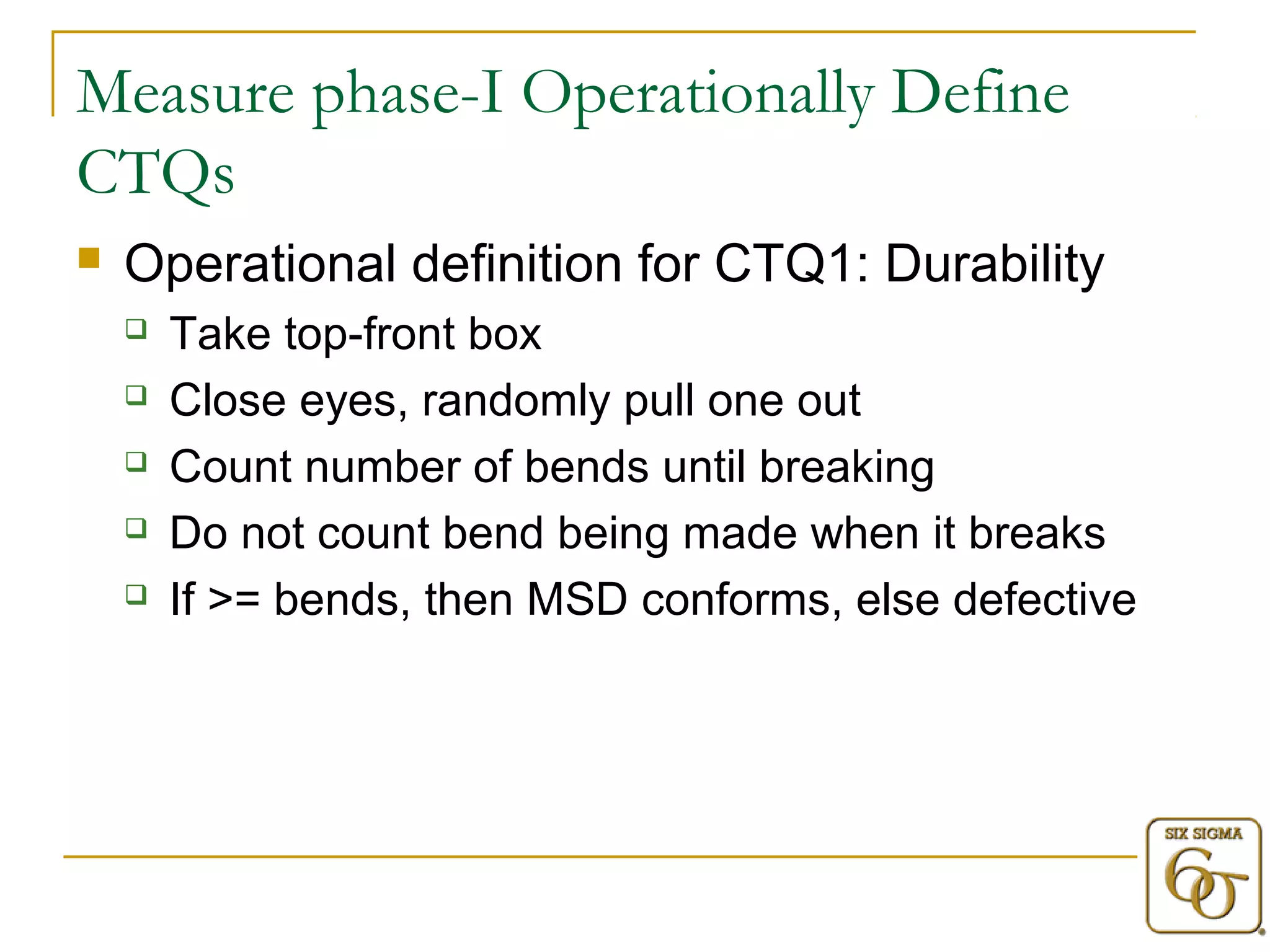 Measure phase-I Operationally Define 
CTQs 
 Operational definition for CTQ1: Durability 
 Take top-front box 
 Close eyes, randomly pull one out 
 Count number of bends until breaking 
 Do not count bend being made when it breaks 
 If >= bends, then MSD conforms, else defective 
 