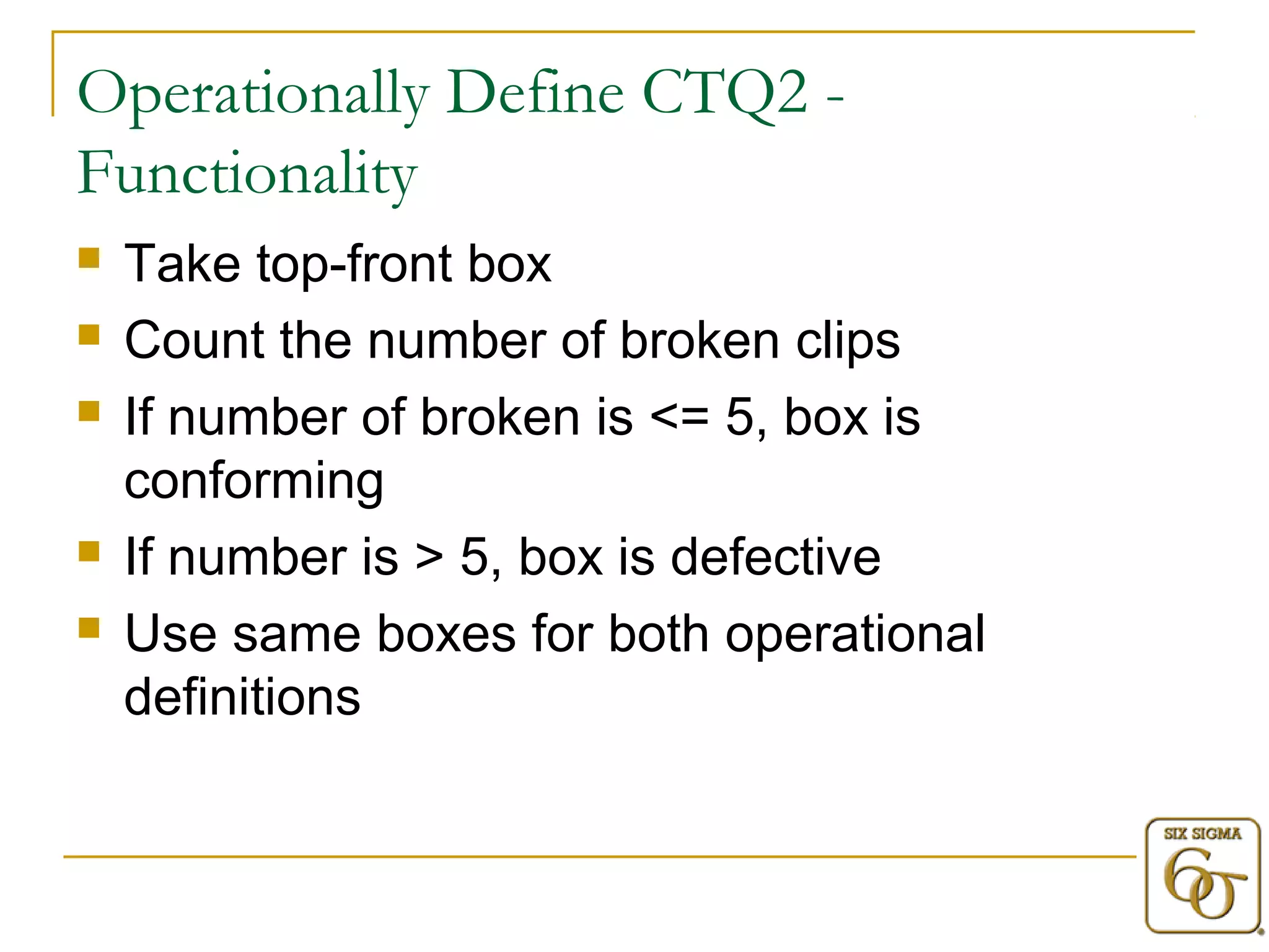 Operationally Define CTQ2 - 
Functionality 
 Take top-front box 
 Count the number of broken clips 
 If number of broken is <= 5, box is 
conforming 
 If number is > 5, box is defective 
 Use same boxes for both operational 
definitions 
 