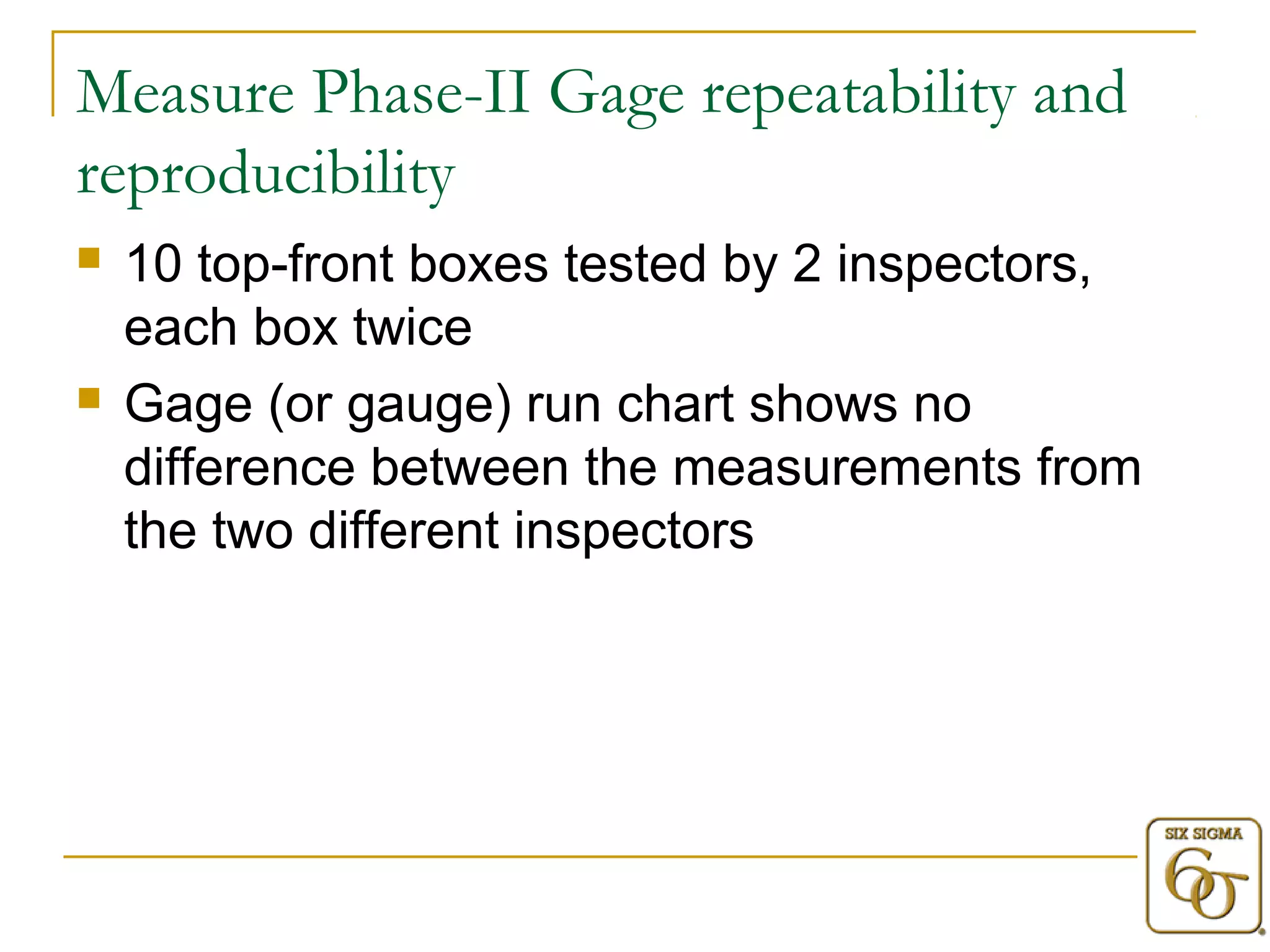 Measure Phase-II Gage repeatability and 
reproducibility 
 10 top-front boxes tested by 2 inspectors, 
each box twice 
 Gage (or gauge) run chart shows no 
difference between the measurements from 
the two different inspectors 
 