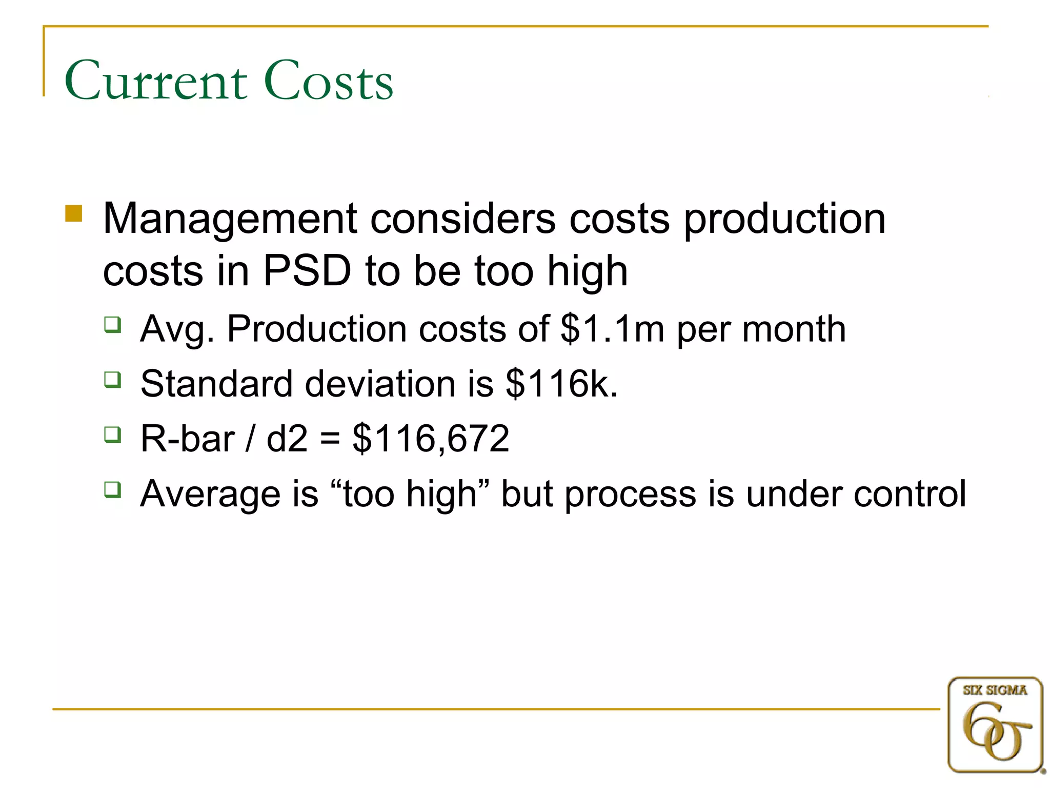 Current Costs 
 Management considers costs production 
costs in PSD to be too high 
 Avg. Production costs of $1.1m per month 
 Standard deviation is $116k. 
 R-bar / d2 = $116,672 
 Average is “too high” but process is under control 
 