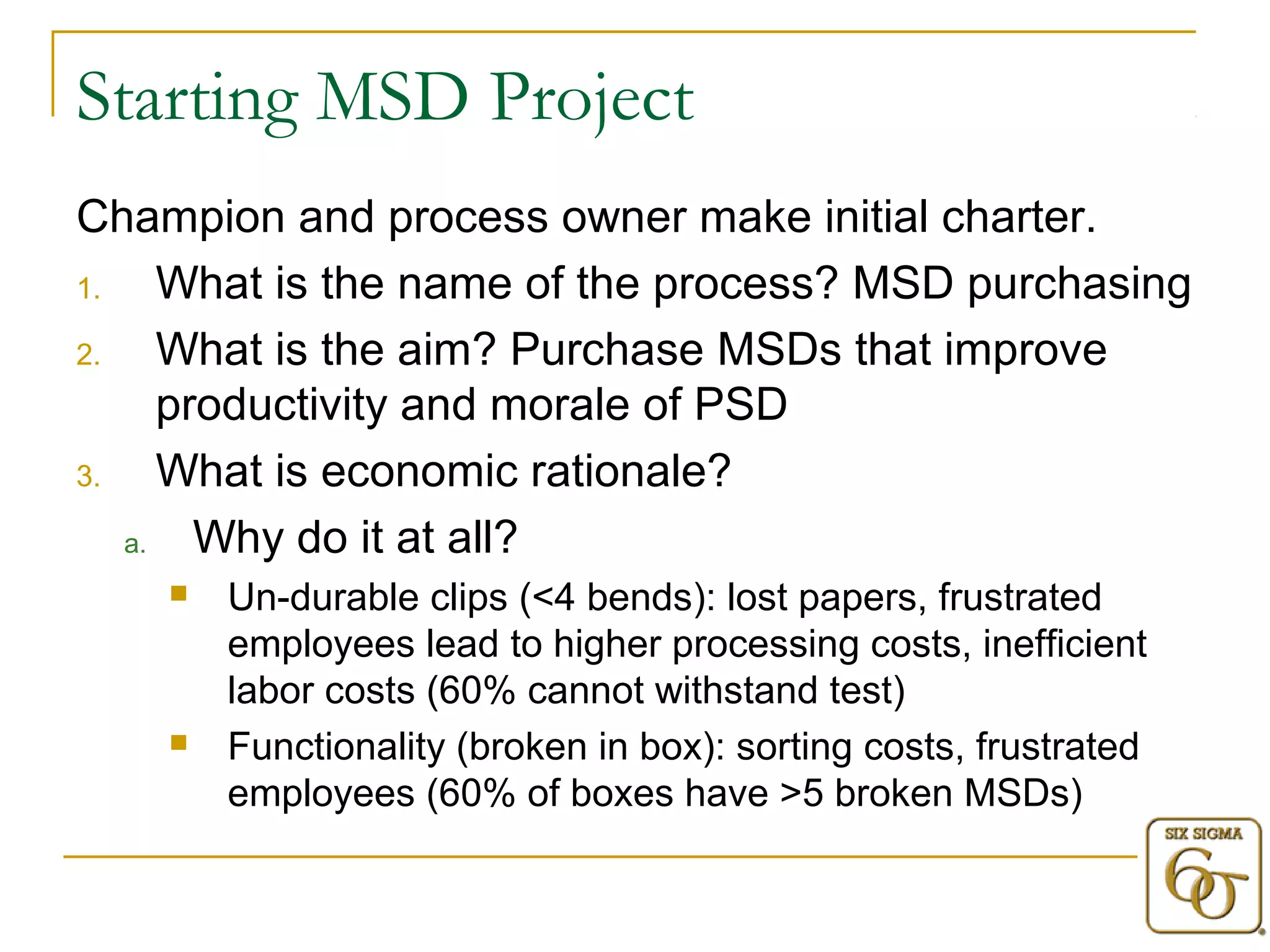 Starting MSD Project 
Champion and process owner make initial charter. 
1. What is the name of the process? MSD purchasing 
2. What is the aim? Purchase MSDs that improve 
productivity and morale of PSD 
3. What is economic rationale? 
a. Why do it at all? 
 Un-durable clips (<4 bends): lost papers, frustrated 
employees lead to higher processing costs, inefficient 
labor costs (60% cannot withstand test) 
 Functionality (broken in box): sorting costs, frustrated 
employees (60% of boxes have >5 broken MSDs) 
 