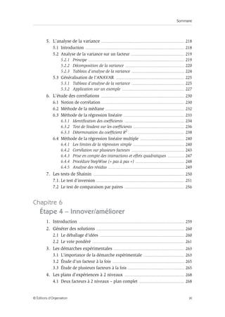 Sommaire
IX
© Éditions d’Organisation
5. L’analyse de la variance ......................................................................................................... 218
5.1 Introduction .............................................................................................................................. 218
5.2 Analyse de la variance sur un facteur .................................................................... 219
5.2.1 Principe .......................................................................................................................... 219
5.2.2 Décomposition de la variance ........................................................................... 220
5.2.3 Tableau d’analyse de la variance ................................................................... 224
5.3 Généralisation de l’ANAVAR ....................................................................................... 225
5.3.1 Tableau d’analyse de la variance ................................................................... 225
5.3.2 Application sur un exemple ............................................................................... 227
6. L’étude des corrélations .......................................................................................................... 230
6.1 Notion de corrélation ......................................................................................................... 230
6.2 Méthode de la médiane .................................................................................................... 232
6.3 Méthode de la régression linéaire ............................................................................. 233
6.3.1 Identification des coefficients ............................................................................ 234
6.3.2 Test de Student sur les coefficients ................................................................. 236
6.3.3 Détermination du coefficient R2 ....................................................................... 238
6.4 Méthode de la régression linéaire multiple ........................................................ 240
6.4.1 Les limites de la régression simple ................................................................. 240
6.4.2 Corrélation sur plusieurs facteurs ................................................................... 243
6.4.3 Prise en compte des interactions et effets quadratiques ..................... 247
6.4.4 Procédure StepWise (« pas à pas ») .............................................................. 248
6.4.5 Analyse des résidus ................................................................................................. 249
7. Les tests de Shainin .................................................................................................................... 250
7.1. Le test d'inversion ................................................................................................................ 251
7.2 Le test de comparaison par paires ............................................................................ 256
Chapitre 6
Étape 4 – Innover/améliorer
1. Introduction ...................................................................................................................................... 259
2. Générer des solutions ................................................................................................................ 260
2.1 Le déballage d’idées ........................................................................................................... 260
2.2 Le vote pondéré ..................................................................................................................... 261
3. Les démarches expérimentales .......................................................................................... 263
3.1 L’importance de la démarche expérimentale .................................................... 263
3.2 Étude d’un facteur à la fois ........................................................................................... 265
3.3 Étude de plusieurs facteurs à la fois ........................................................................ 265
4. Les plans d’expériences à 2 niveaux ............................................................................ 268
4.1 Deux facteurs à 2 niveaux – plan complet .......................................................... 268
 