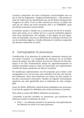 Étape 1 – Définir
85
© Éditions d’Organisation
L’analyse comparative des deux évaluations concurrentielles joue un
peu le rôle du diagramme « Exigences/Performances ». Elle permet en
outre de valider que les spécifications qui ont été fixées traduisent bien
l’exigence du client. Il est en effet anormal de trouver un QUOI mal
noté par les clients qui serait fortement relié à un COMMENT ayant
une bonne évaluation concurrentielle.
La dernière analyse à réaliser est la construction du toit de la maison.
Dans cette partie, on va vérifier qu’il n’y a pas de corrélation négative
entre deux spécifications. Par exemple, si une largeur de trait impor-
tante est demandée, cela sera au détriment de la distance d’écriture. En
cas de corrélation négative, il faudra déterminer le meilleur compromis
qui donnera satisfaction au client.
2. Cartographier le processus
L’amélioration d’un processus de production commence toujours par
une phase d’analyse. La cartographie du processus est un excellent
moyen de réaliser une telle analyse. Son but est d’illustrer les flux phy-
siques et les flux d’informations depuis les approvisionnements en
matières premières jusqu’au client en fournissant une représentation
visuelle des étapes permettant de délivrer le produit.
De nombreuses représentations ont été proposées pour réaliser cette
cartographie et il n’est pas dans notre intention d’en faire une descrip-
tion exhaustive. Nous nous limiterons aux formes les plus simples et
les plus couramment rencontrées. Nombre de logiciels informatiques
apportent une aide appréciable dans la réalisation de cette cartogra-
phie.
Avant de définir différentes représentations graphiques des processus,
il est bon de rappeler les définitions des termes processus et activités.
Voici selon la norme ISO 9000 la définition de processus :
« Ensemble d’activités corrélées ou interactives, qui transforme des
éléments d’entrée en éléments de sortie. »
• Note 1 : Les éléments d’entrée d’un processus sont généralement
les éléments de sortie d’un autre processus.
 