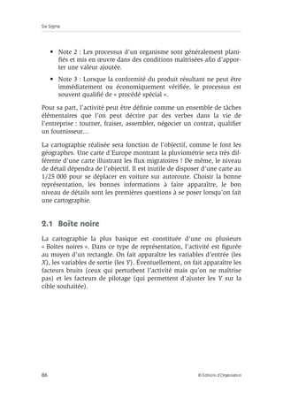 Six Sigma
86 © Éditions d’Organisation
• Note 2 : Les processus d’un organisme sont généralement plani-
fiés et mis en œuvre dans des conditions maîtrisées afin d’appor-
ter une valeur ajoutée.
• Note 3 : Lorsque la conformité du produit résultant ne peut être
immédiatement ou économiquement vérifiée, le processus est
souvent qualifié de « procédé spécial ».
Pour sa part, l’activité peut être définie comme un ensemble de tâches
élémentaires que l’on peut décrire par des verbes dans la vie de
l’entreprise : tourner, fraiser, assembler, négocier un contrat, qualifier
un fournisseur…
La cartographie réalisée sera fonction de l’objectif, comme le font les
géographes. Une carte d’Europe montrant la pluviométrie sera très dif-
férente d’une carte illustrant les flux migratoires ! De même, le niveau
de détail dépendra de l’objectif. Il est inutile de disposer d’une carte au
1/25 000 pour se déplacer en voiture sur autoroute. Choisir la bonne
représentation, les bonnes informations à faire apparaître, le bon
niveau de détails sont les premières questions à se poser lorsqu’on fait
une cartographie.
2.1 Boîte noire
La cartographie la plus basique est constituée d’une ou plusieurs
« Boîtes noires ». Dans ce type de représentation, l’activité est figurée
au moyen d’un rectangle. On fait apparaître les variables d’entrée (les
X), les variables de sortie (les Y). Éventuellement, on fait apparaître les
facteurs bruits (ceux qui perturbent l’activité mais qu’on ne maîtrise
pas) et les facteurs de pilotage (qui permettent d’ajuster les Y sur la
cible souhaitée).
 