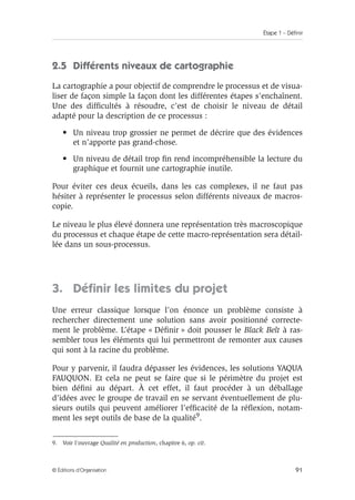 Étape 1 – Définir
91
© Éditions d’Organisation
2.5 Différents niveaux de cartographie
La cartographie a pour objectif de comprendre le processus et de visua-
liser de façon simple la façon dont les différentes étapes s’enchaînent.
Une des difficultés à résoudre, c’est de choisir le niveau de détail
adapté pour la description de ce processus :
• Un niveau trop grossier ne permet de décrire que des évidences
et n’apporte pas grand-chose.
• Un niveau de détail trop fin rend incompréhensible la lecture du
graphique et fournit une cartographie inutile.
Pour éviter ces deux écueils, dans les cas complexes, il ne faut pas
hésiter à représenter le processus selon différents niveaux de macros-
copie.
Le niveau le plus élevé donnera une représentation très macroscopique
du processus et chaque étape de cette macro-représentation sera détail-
lée dans un sous-processus.
3. Définir les limites du projet
Une erreur classique lorsque l’on énonce un problème consiste à
rechercher directement une solution sans avoir positionné correcte-
ment le problème. L’étape « Définir » doit pousser le Black Belt à ras-
sembler tous les éléments qui lui permettront de remonter aux causes
qui sont à la racine du problème.
Pour y parvenir, il faudra dépasser les évidences, les solutions YAQUA
FAUQUON. Et cela ne peut se faire que si le périmètre du projet est
bien défini au départ. À cet effet, il faut procéder à un déballage
d’idées avec le groupe de travail en se servant éventuellement de plu-
sieurs outils qui peuvent améliorer l’efficacité de la réflexion, notam-
ment les sept outils de base de la qualité9.
9. Voir l’ouvrage Qualité en production, chapitre 6, op. cit.
 