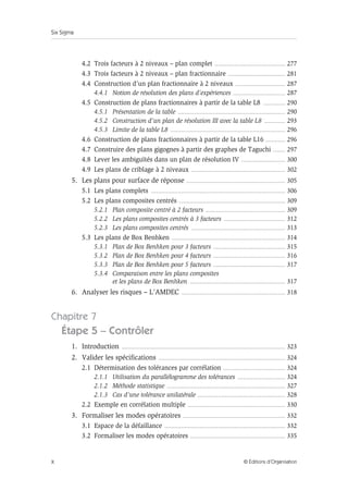 Six Sigma
X © Éditions d’Organisation
4.2 Trois facteurs à 2 niveaux – plan complet .......................................................... 277
4.3 Trois facteurs à 2 niveaux – plan fractionnaire ............................................... 281
4.4 Construction d’un plan fractionnaire à 2 niveaux ......................................... 287
4.4.1 Notion de résolution des plans d’expériences ........................................... 287
4.5 Construction de plans fractionnaires à partir de la table L8 .................. 290
4.5.1 Présentation de la table ........................................................................................ 290
4.5.2 Construction d’un plan de résolution III avec la table L8 ................. 293
4.5.3 Limite de la table L8 .............................................................................................. 296
4.6 Construction de plans fractionnaires à partir de la table L16 ................ 296
4.7 Construire des plans gigognes à partir des graphes de Taguchi .......... 297
4.8 Lever les ambiguïtés dans un plan de résolution IV .................................... 300
4.9 Les plans de criblage à 2 niveaux ............................................................................. 302
5. Les plans pour surface de réponse ................................................................................. 305
5.1 Les plans complets .............................................................................................................. 306
5.2 Les plans composites centrés ....................................................................................... 309
5.2.1 Plan composite centré à 2 facteurs ................................................................. 309
5.2.2 Les plans composites centrés à 3 facteurs .................................................. 312
5.2.3 Les plans composites centrés ............................................................................. 313
5.3 Les plans de Box Benhken ............................................................................................. 314
5.3.1 Plan de Box Benhken pour 3 facteurs ........................................................... 315
5.3.2 Plan de Box Benhken pour 4 facteurs ........................................................... 316
5.3.3 Plan de Box Benhken pour 5 facteurs ........................................................... 317
5.3.4 Comparaison entre les plans composites
et les plans de Box Benhken .............................................................................. 317
6. Analyser les risques – L’AMDEC ..................................................................................... 318
Chapitre 7
Étape 5 – Contrôler
1. Introduction ...................................................................................................................................... 323
2. Valider les spécifications ........................................................................................................ 324
2.1 Détermination des tolérances par corrélation ................................................... 324
2.1.1 Utilisation du parallélogramme des tolérances ....................................... 324
2.1.2 Méthode statistique ................................................................................................. 327
2.1.3 Cas d’une tolérance unilatérale ........................................................................ 328
2.2 Exemple en corrélation multiple ................................................................................ 330
3. Formaliser les modes opératoires .................................................................................... 332
3.1 Espace de la défaillance ................................................................................................... 332
3.2 Formaliser les modes opératoires .............................................................................. 335
 