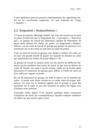 Étape 1 – Définir
97
© Éditions d’Organisation
Il faut également pouvoir prouver statistiquement les oppositions for-
tes ou les corrélations supposées. Ce sera l’objectif de l’étape
« Analyser ».
3.3 Diagramme « Dedans/Dehors »
À l’issue du premier déballage d’idées, qui aura été enrichi par la mise
en place d’outils tels que le diagramme des « 5 pourquoi », « Est/N’est
pas », le groupe de travail est désormais capable de déterminer de
façon assez précise les limites du projet. Le diagramme « Dedans/
Dehors » est un outil de travail en groupe qui permet de parvenir à un
consensus sur ce qui entre ou non dans le cadre du projet.
C’est un outil de travail en groupe, très simple à utiliser. On colle sur
un mur une grande feuille de papier sur laquelle on dessine un cadre
qui représentera les limites du projet (figure 3.14).
Le groupe de travail va ensuite noter sur des post-it les différents élé-
ments qui lui semblent faire partie du projet ou qui sont en dehors du
cadre de l’étude. Ces post-it seront ensuite collés sur la feuille après
discussion et consensus du groupe pour définir si l’item est dans ou
hors cadre par rapport au projet.
En cas de désaccord du groupe, on colle le post-it sur la frontière du
cadre ; il faudra sans doute revenir sur ce point dans les étapes ulté-
rieures. Un item sur la frontière signifie que le groupe se pose des
questions sur le sujet et une des missions du projet Six Sigma sera
d’éclairer cette question.
L’exemple choisi (figure 3.14) reprend quelques items concernant
l’entreprise de vente par correspondance, laquelle souhaite améliorer
les délais sur son service après-vente.
 