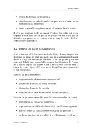 Étape 1 – Définir
99
© Éditions d’Organisation
• récolte de données sur le terrain ;
• ralentissement et arrêt de production pour cause d’essais ou de
modification de processus ;
• essais et contrôles supplémentaires nécessaires dans le projet…
Il n’est pas toujours facile au départ d’estimer les coûts qui seront
engagés. Il faut donc que la gestion du projet soit liée à une gestion
financière qui permettra en continu, tout au long du projet, d’affiner
cette première estimation.
4.2 Définir les gains prévisionnels
Si les coûts sont difficiles à estimer dès le départ, il n’est pas plus aisé
d’estimer les gains. En effet, une partie des gains est facilement identi-
fiable, il s’agit des économies réalisées. Mais une grosse partie des
gains est difficilement quantifiable, comme l’amélioration de l’image
de la société auprès des clients. C’est la raison pour laquelle dans la
charte du projet (figure 3.15) nous avons dissocié les gains mesurables
et non mesurables.
Exemple de gains mesurables
• suppression d’un investissement programmé ;
• diminution d’un taux de rebut, retouche ;
• diminution des coûts de contrôle ;
• amélioration du taux de rendement synthétique (TRS)…
Exemple de gain non mesurable (ou difficilement en début de projet)
• amélioration de l’image de l’entreprise ;
• augmentation du chiffre d’affaires liée à l’amélioration apportée ;
• perte de temps de l’encadrement pour gérer au quotidien ;
• meilleure ambiance de travail liée à la réduction des problèmes…
 