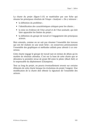 Étape 1 – Définir
101
© Éditions d’Organisation
La charte du projet (figure 3.15) se matérialise par une fiche qui
résume les principaux résultats de l’étape « Analyser ». On y retrouve :
• la définition du problème ;
• l’identification des caractéristiques critiques pour les clients ;
• la mise en évidence de l’état actuel et de l’état souhaité, qui doit
faire apparaître les limites du projet ;
• la définition du groupe de travail et l’engagement des principaux
acteurs.
Bien entendu, comme on ne sait pas résumer l’ensemble des travaux
qui ont été réalisés en une seule fiche ; on conservera précieusement
l’ensemble des graphiques et méthodes utilisés pour aboutir à ce con-
sensus.
Cette charte engage le groupe de travail tant en termes de délais qu’en
matière de résultats attendus. C’est sur la base de cette charte que se
déroulera la première revue de projet R0 entre le pilote (Black Belt) et
le responsable du déploiement (Champion).
Tout au long du projet, on pourra éventuellement revenir sur certains
éléments de cette charte lorsque les évolutions du projet l’exigent. Une
modification de la charte doit obtenir la signature de l’ensemble des
acteurs.
 