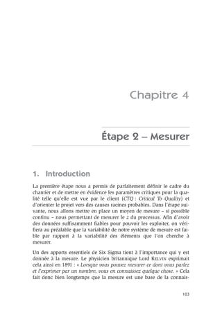 103
Chapitre 4
Étape 2 – Mesurer
1. Introduction
La première étape nous a permis de parfaitement définir le cadre du
chantier et de mettre en évidence les paramètres critiques pour la qua-
lité telle qu’elle est vue par le client (CTQ : Critical To Quality) et
d’orienter le projet vers des causes racines probables. Dans l’étape sui-
vante, nous allons mettre en place un moyen de mesure – si possible
continu – nous permettant de mesurer le z du processus. Afin d’avoir
des données suffisamment fiables pour pouvoir les exploiter, on véri-
fiera au préalable que la variabilité de notre système de mesure est fai-
ble par rapport à la variabilité des éléments que l’on cherche à
mesurer.
Un des apports essentiels de Six Sigma tient à l’importance qui y est
donnée à la mesure. Le physicien britannique Lord KELVIN exprimait
cela ainsi en 1891 : « Lorsque vous pouvez mesurer ce dont vous parlez
et l’exprimer par un nombre, vous en connaissez quelque chose. » Cela
fait donc bien longtemps que la mesure est une base de la connais-
 