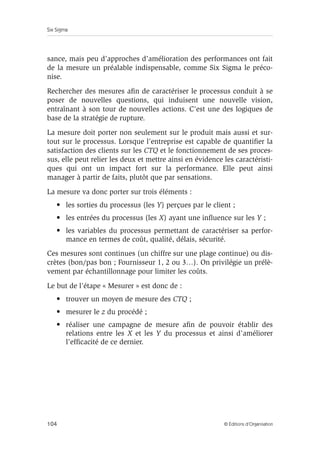 Six Sigma
104 © Éditions d’Organisation
sance, mais peu d’approches d’amélioration des performances ont fait
de la mesure un préalable indispensable, comme Six Sigma le préco-
nise.
Rechercher des mesures afin de caractériser le processus conduit à se
poser de nouvelles questions, qui induisent une nouvelle vision,
entraînant à son tour de nouvelles actions. C’est une des logiques de
base de la stratégie de rupture.
La mesure doit porter non seulement sur le produit mais aussi et sur-
tout sur le processus. Lorsque l’entreprise est capable de quantifier la
satisfaction des clients sur les CTQ et le fonctionnement de ses proces-
sus, elle peut relier les deux et mettre ainsi en évidence les caractéristi-
ques qui ont un impact fort sur la performance. Elle peut ainsi
manager à partir de faits, plutôt que par sensations.
La mesure va donc porter sur trois éléments :
• les sorties du processus (les Y) perçues par le client ;
• les entrées du processus (les X) ayant une influence sur les Y ;
• les variables du processus permettant de caractériser sa perfor-
mance en termes de coût, qualité, délais, sécurité.
Ces mesures sont continues (un chiffre sur une plage continue) ou dis-
crètes (bon/pas bon ; Fournisseur 1, 2 ou 3…). On privilégie un prélè-
vement par échantillonnage pour limiter les coûts.
Le but de l’étape « Mesurer » est donc de :
• trouver un moyen de mesure des CTQ ;
• mesurer le z du procédé ;
• réaliser une campagne de mesure afin de pouvoir établir des
relations entre les X et les Y du processus et ainsi d’améliorer
l’efficacité de ce dernier.
 