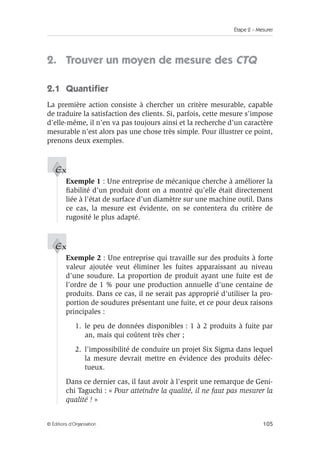 Étape 2 – Mesurer
105
© Éditions d’Organisation
2. Trouver un moyen de mesure des CTQ
2.1 Quantifier
La première action consiste à chercher un critère mesurable, capable
de traduire la satisfaction des clients. Si, parfois, cette mesure s’impose
d’elle-même, il n’en va pas toujours ainsi et la recherche d’un caractère
mesurable n’est alors pas une chose très simple. Pour illustrer ce point,
prenons deux exemples.
Exemple 1 : Une entreprise de mécanique cherche à améliorer la
fiabilité d’un produit dont on a montré qu’elle était directement
liée à l’état de surface d’un diamètre sur une machine outil. Dans
ce cas, la mesure est évidente, on se contentera du critère de
rugosité le plus adapté.
Exemple 2 : Une entreprise qui travaille sur des produits à forte
valeur ajoutée veut éliminer les fuites apparaissant au niveau
d’une soudure. La proportion de produit ayant une fuite est de
l’ordre de 1 % pour une production annuelle d’une centaine de
produits. Dans ce cas, il ne serait pas approprié d’utiliser la pro-
portion de soudures présentant une fuite, et ce pour deux raisons
principales :
1. le peu de données disponibles : 1 à 2 produits à fuite par
an, mais qui coûtent très cher ;
2. l’impossibilité de conduire un projet Six Sigma dans lequel
la mesure devrait mettre en évidence des produits défec-
tueux.
Dans ce dernier cas, il faut avoir à l’esprit une remarque de Geni-
chi Taguchi : « Pour atteindre la qualité, il ne faut pas mesurer la
qualité ! »
Ex
Ex
 