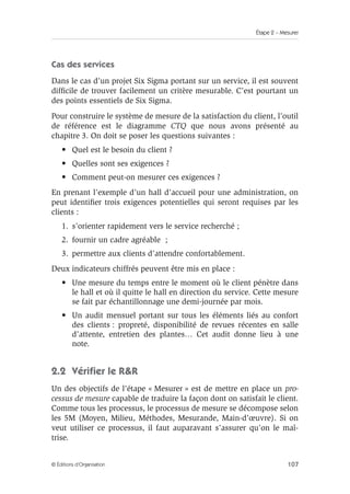 Étape 2 – Mesurer
107
© Éditions d’Organisation
Cas des services
Dans le cas d’un projet Six Sigma portant sur un service, il est souvent
difficile de trouver facilement un critère mesurable. C’est pourtant un
des points essentiels de Six Sigma.
Pour construire le système de mesure de la satisfaction du client, l’outil
de référence est le diagramme CTQ que nous avons présenté au
chapitre 3. On doit se poser les questions suivantes :
• Quel est le besoin du client ?
• Quelles sont ses exigences ?
• Comment peut-on mesurer ces exigences ?
En prenant l’exemple d’un hall d’accueil pour une administration, on
peut identifier trois exigences potentielles qui seront requises par les
clients :
1. s’orienter rapidement vers le service recherché ;
2. fournir un cadre agréable ;
3. permettre aux clients d’attendre confortablement.
Deux indicateurs chiffrés peuvent être mis en place :
• Une mesure du temps entre le moment où le client pénètre dans
le hall et où il quitte le hall en direction du service. Cette mesure
se fait par échantillonnage une demi-journée par mois.
• Un audit mensuel portant sur tous les éléments liés au confort
des clients : propreté, disponibilité de revues récentes en salle
d’attente, entretien des plantes… Cet audit donne lieu à une
note.
2.2 Vérifier le RR
Un des objectifs de l’étape « Mesurer » est de mettre en place un pro-
cessus de mesure capable de traduire la façon dont on satisfait le client.
Comme tous les processus, le processus de mesure se décompose selon
les 5M (Moyen, Milieu, Méthodes, Mesurande, Main-d’œuvre). Si on
veut utiliser ce processus, il faut auparavant s’assurer qu’on le maî-
trise.
 