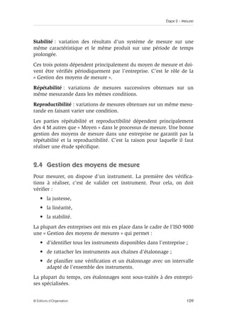 Étape 2 – Mesurer
109
© Éditions d’Organisation
Stabilité : variation des résultats d’un système de mesure sur une
même caractéristique et le même produit sur une période de temps
prolongée.
Ces trois points dépendent principalement du moyen de mesure et doi-
vent être vérifiés périodiquement par l’entreprise. C’est le rôle de la
« Gestion des moyens de mesure ».
Répétabilité : variations de mesures successives obtenues sur un
même mesurande dans les mêmes conditions.
Reproductibilité : variations de mesures obtenues sur un même mesu-
rande en faisant varier une condition.
Les parties répétabilité et reproductibilité dépendent principalement
des 4 M autres que « Moyen » dans le processus de mesure. Une bonne
gestion des moyens de mesure dans une entreprise ne garantit pas la
répétabilité et la reproductibilité. C’est la raison pour laquelle il faut
réaliser une étude spécifique.
2.4 Gestion des moyens de mesure
Pour mesurer, on dispose d’un instrument. La première des vérifica-
tions à réaliser, c’est de valider cet instrument. Pour cela, on doit
vérifier :
• la justesse,
• la linéarité,
• la stabilité.
La plupart des entreprises ont mis en place dans le cadre de l’ISO 9000
une « Gestion des moyens de mesures » qui permet :
• d’identifier tous les instruments disponibles dans l’entreprise ;
• de rattacher les instruments aux chaînes d’étalonnage ;
• de planifier une vérification et un étalonnage avec un intervalle
adapté de l’ensemble des instruments.
La plupart du temps, ces étalonnages sont sous-traités à des entrepri-
ses spécialisées.
 