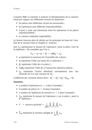 Six Sigma
114 © Éditions d’Organisation
L’analyse RR va consister à analyser la décomposition de la variance
totale par rapport aux différentes sources de dispersion :
• les pièces sont différentes (écarts du mesurande) ;
• les opérateurs sont différents (reproductibilité) ;
• il peut y avoir une interaction entre les opérateurs et les pièces
(reproductibilité) ;
• la variance résiduelle (répétabilité).
Le lecteur trouvera plus de détails sur les principes de bases de l’ana-
lyse de la variance dans le chapitre 5, Analyser.
Soit Yijr représentant la mesure de l’opérateur i pour la pièce j lors de
la répétition r. On considère que l’on a :
Yijr = µ + αi + βj + (αβ)ij + εijr
• µ représente la moyenne de l’ensemble des valeurs ;
• αi représente l’effet (ou biais) dû à l’opérateur i ;
• βj représente l’effet dû à la pièce j ;
• (αβ)ij représente l’effet dû à l’interaction opérateur/pièces ;
• εijr représente l’erreur distribuée normalement avec une
moyenne de 0 et une variance de .
L’additivité des variances donne donc :
Notations :
• a nombre d’opérateurs (a = 2 dans l’exemple) ;
• b nombre de pièces (b = 10 dans l’exemple) ;
• n nombre de répétitions de mesures (n = 2 dans l’exemple) ;
• Yijk représente la mesure de l’opérateur i, sur la pièce j, pour la
ke répétition ;
• Y… = moyenne générale =
• Yij• représente la notation abrégée de
σε
2
σy
2 σα
2 σβ
2 σ αβ
( )
2 σε
2
+ + +
=
1
abn
---------
- Yijk
k 1
=
n
∑
j 1
=
b
∑
i 1
=
a
∑
1
n
--
- yijk
k 1
=
n
∑
 