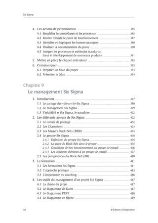 Six Sigma
XII © Éditions d’Organisation
4. Les actions de pérennisation ............................................................................................... 385
4.1 Simplifier les procédures et les processus ........................................................... 385
4.2 Rendre robuste le point de fonctionnement ...................................................... 387
4.3 Identifier et dupliquer les bonnes pratiques ...................................................... 388
4.4 Finaliser la documentation du poste ....................................................................... 390
4.5 Intégrer les processus et méthodes standards
dans le développement de nouveaux produits ................................................ 391
5. Mettre en place le cliquet anti-retour ........................................................................... 392
6. Communiquer ................................................................................................................................. 393
6.1 Préparer un bilan du projet ........................................................................................... 393
6.2 Présenter le bilan .................................................................................................................. 394
Chapitre 9
Le management Six Sigma
1. Introduction ...................................................................................................................................... 397
1.1 Le partage des valeurs de Six Sigma ....................................................................... 398
1.2 Le management Six Sigma ............................................................................................. 399
1.3 Variabilité et Six Sigma, le paradoxe ...................................................................... 402
2. Les différents acteurs de Six Sigma ............................................................................... 402
2.1 Le comité de pilotage ......................................................................................................... 402
2.2 Les Champions ....................................................................................................................... 403
2.3 Les Masters Black Belts (MBB) .................................................................................... 403
2.4 Le groupe Six Sigma ........................................................................................................... 404
2.4.1 Définition du groupe Six Sigma ....................................................................... 404
2.4.2 La place du Black Belt dans le groupe .......................................................... 405
2.4.3 Conditions de bon fonctionnement du groupe de travail .................. 406
2.4.4 Les différents éléments d’un groupe de travail ........................................ 407
2.5 Les compétences du Black Belt (BB) ....................................................................... 410
3. La formation ..................................................................................................................................... 411
3.1 Les formations Six Sigma ................................................................................................ 411
3.2 L’approche pratique ............................................................................................................ 413
3.3 L’importance du coaching .............................................................................................. 416
4. Les outils du management d’un projet Six Sigma .............................................. 417
4.1 La charte du projet .............................................................................................................. 417
4.2 Le diagramme de Gantt .................................................................................................... 417
4.3 Le diagramme PERT ........................................................................................................... 418
4.4 Le diagramme en flèche ................................................................................................... 419
 
