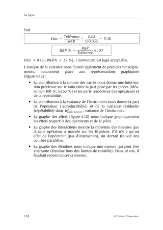 Six Sigma
118 © Éditions d’Organisation
Soit
Cmc  4 (ou RR%  25 %), l’instrument est jugé acceptable.
L’analyse de la variance nous fournit également de précieux renseigne-
ments, notamment grâce aux représentations graphiques
(figure 4.12) :
• La contribution à la somme des carrés nous donne une informa-
tion précieuse sur le ratio entre la part prise par les pièces (idéa-
lement 100 %, ici 53 %) et les parts respectives des opérateurs et
de la répétabilité.
• La contribution à la variance de l’instrument nous donne la part
de l’opérateur (reproductibilité) et de la variance résiduelle
(répétabilité) dans , variance de l’instrument.
• Le graphe des effets (figure 4.12) nous indique graphiquement
les effets respectifs des opérateurs et de la pièce.
• Le graphe des interactions montre la moyenne des mesures que
chaque opérateur a trouvée sur les 10 pièces. S’il n’y a qu’un
effet de l’opérateur (pas d’interaction), on devrait trouver des
courbes parallèles.
• Le graphe des étendues nous indique une mesure qui peut être
aberrante (étendue hors des limites de contrôle). Dans ce cas, il
faudrait recommencer la mesure.
Cmc
Tolérance
RR
------------------------
-
0,02
0,00355
-------------------
- 5,36
= = =
RR %
RR
Tolérance
------------------------
- 100
×
=
σinstrument
2
 