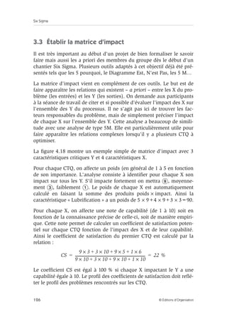 Six Sigma
126 © Éditions d’Organisation
3.3 Établir la matrice d’impact
Il est très important au début d'un projet de bien formaliser le savoir
faire mais aussi les a priori des membres du groupe dès le début d'un
chantier Six Sigma. Plusieurs outils adaptés à cet objectif déjà été pré-
sentés tels que les 5 pourquoi, le Diagramme Est, N'est Pas, les 5 M…
La matrice d'impact vient en complément de ces outils. Le but est de
faire apparaître les relations qui existent – a priori – entre les X du pro-
blème (les entrées) et les Y (les sorties). On demande aux participants
à la séance de travail de citer et si possible d'évaluer l'impact des X sur
l'ensemble des Y du processus. Il ne s'agit pas ici de trouver les fac-
teurs responsables du problème, mais de simplement préciser l'impact
de chaque X sur l'ensemble des Y. Cette analyse a beaucoup de simili-
tude avec une analyse de type 5M. Elle est particulièrement utile pour
faire apparaître les relations complexes lorsqu'il y a plusieurs CTQ à
optimiser.
La figure 4.18 montre un exemple simple de matrice d'impact avec 3
caractéristiques critiques Y et 4 caractéristiques X.
Pour chaque CTQ, on affecte un poids (en général de 1 à 5 en fonction
de son importance. L'analyse consiste à identifier pour chaque X son
impact sur tous les Y. S'il impacte fortement on mettra , moyenne-
ment , faiblement . Le poids de chaque X est automatiquement
calculé en faisant la somme des produits poids × impact. Ainsi la
caractéristique « Lubrification » a un poids de 5 × 9+4 × 9+3 × 3=90.
Pour chaque X, on affecte une note de capabilité (de 1 à 10) soit en
fonction de la connaissance précise de celle-ci, soit de manière empiri-
que. Cette note permet de calculer un coefficient de satisfaction poten-
tiel sur chaque CTQ fonction de l'impact des X et de leur capabilité.
Ainsi le coefficient de satisfaction du premier CTQ est calculé par la
relation :
Le coefficient CS est égal à 100 % si chaque X impactant le Y a une
capabilité égale à 10. Le profil des coefficients de satisfaction doit reflé-
ter le profil des problèmes rencontrés sur les CTQ.
CS
9 3
× 3
+ 10
× 9
+ 5
× 1
+ 6
×
9 10
× 3
+ 10
× 9
+ 10
× 1
+ 10
×
--------------------------------------------------------------------------------
- 22 %
= =
 