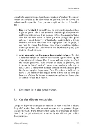 Étape 2 – Mesurer
129
© Éditions d’Organisation
Les relevés formeront un échantillon permettant d’analyser le compor-
tement du système et de déterminer sa performance au travers des
indicateurs de capabilité. Pour pouvoir remplir ce rôle, un échantillon
doit :
1. Être représentatif. Il est préférable de faire plusieurs échantillon-
nages de petite taille à des moments différents plutôt qu’un seul
prélèvement important à un moment précis. Cela permet d’éviter
que des données soient biaisées par une configuration parti-
culière, et aussi d’observer d’éventuelles dérives dans le temps.
Lorsque plusieurs machines sont impliquées dans le projet, il
convient de relever des données pour chaque machine. L’échan-
tillonnage retenu doit donc couvrir tout le périmètre (lieu) pour
toute la période (temps).
2. Avoir un nombre suffisamment important de valeurs. En effet,
il sera très difficile de tirer des conclusions significatives à partir
d’une dizaine de valeurs. Plus il y a de valeurs, et plus les résul-
tats seront pertinents. Pour donner un ordre de grandeur, une
trentaine de données est nécessaire pour calculer le z du proces-
sus. Mais si la mesure est discrète, la taille des échantillons peut
être beaucoup plus importante. Pour déterminer la taille néces-
saire, il faut identifier les risques alpha et bêta sur les tests que
l’on veut réaliser. Le lecteur se reportera au chapitre 5 pour plus
de détails sur ces deux risques.
4. Estimer le z du processus
4.1 Cas des défauts mesurables
Lorsqu’on dispose d’un moyen de mesure, on veut identifier le niveau
de qualité atteint. Pour cela, on doit mesurer le z du procédé. Rappe-
lons que l’objectif d’une démarche Six Sigma est d’atteindre un z supé-
rieur à 6, ce qui correspond à moins de 6,4 défauts par million
d’opportunités.
 