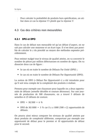 Six Sigma
142 © Éditions d’Organisation
Pour calculer la probabilité de produits hors spécification, on uti-
lise dans ce cas la réponse Y1 plutôt que la réponse Y.
4.3 Cas des critères non mesurables
4.3.1 DPU et DPO
Dans le cas de défaut non mesurable tel qu’un défaut d’aspect, on ne
sait pas calculer une moyenne et un écart type. Il n’est donc pas possi-
ble de calculer le z du procédé au moyen des méthodes exposées pré-
cédemment.
Pour estimer malgré tout le niveau de qualité atteint, on va convertir le
nombre de pièces par million défectueuses en nombre de sigma. On va
dissocier deux cas de figure :
• le cas où on traite le nombre de Défauts Par Unité (DPU) ;
• le cas où on traite le nombre de Défauts Par Opportunité (DPO).
La notion de DPO (« Défaut Par Opportunité ») a été introduite pour
qu’il soit tenu compte de la complexité des produits à réaliser.
Prenons pour exemple une chaussure pour laquelle on a deux opportu-
nités de défauts (semelle décollée et couture décousue). Sur une jour-
née de production de 500 chaussures, on a trouvé 5 défauts de
semelles et 25 défauts de couture.
• DPU = 30/500 = 6 %
• DPO de 30/1000 = 3 % car il y a 1000 (500 × 2) opportunités de
défauts.
On pourra ainsi mieux comparer les niveaux de qualité atteints par
deux produits de complexité différente, comportant par exemple une
opportunité de défaut pour le premier et 10 opportunités de défaut
pour le second.
 