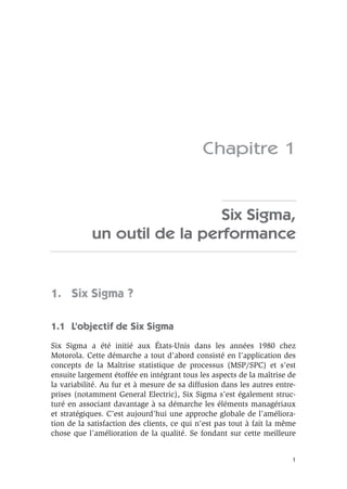 1
Chapitre 1
Six Sigma,
un outil de la performance
1. Six Sigma ?
1.1 L’objectif de Six Sigma
Six Sigma a été initié aux États-Unis dans les années 1980 chez
Motorola. Cette démarche a tout d’abord consisté en l’application des
concepts de la Maîtrise statistique de processus (MSP/SPC) et s’est
ensuite largement étoffée en intégrant tous les aspects de la maîtrise de
la variabilité. Au fur et à mesure de sa diffusion dans les autres entre-
prises (notamment General Electric), Six Sigma s’est également struc-
turé en associant davantage à sa démarche les éléments managériaux
et stratégiques. C’est aujourd’hui une approche globale de l’améliora-
tion de la satisfaction des clients, ce qui n’est pas tout à fait la même
chose que l’amélioration de la qualité. Se fondant sur cette meilleure
 