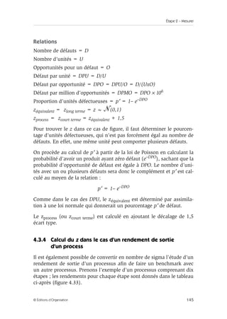 Étape 2 – Mesurer
145
© Éditions d’Organisation
Relations
Nombre de défauts = D
Nombre d’unités = U
Opportunités pour un défaut = O
Défaut par unité = DPU = D/U
Défaut par opportunité = DPO = DPU/O = D/(UxO)
Défaut par million d’opportunités = DPMO = DPO × 106
Proportion d’unités défectueuses = p′ = 1– e–DPO
zéquivalent = zlong terme = z ~ (0,1)
zprocess = zcourt terme = zéquivalent + 1,5
Pour trouver le z dans ce cas de figure, il faut déterminer le pourcen-
tage d’unités défectueuses, qui n’est pas forcément égal au nombre de
défauts. En effet, une même unité peut comporter plusieurs défauts.
On procède au calcul de p′ à partir de la loi de Poisson en calculant la
probabilité d’avoir un produit ayant zéro défaut (e–DPO), sachant que la
probabilité d’opportunité de défaut est égale à DPO. Le nombre d’uni-
tés avec un ou plusieurs défauts sera donc le complément et p′ est cal-
culé au moyen de la relation :
p′ = 1– e–DPO
Comme dans le cas des DPU, le zéquivalent est déterminé par assimila-
tion à une loi normale qui donnerait un pourcentage p′ de défaut.
Le zprocess (ou zcourt terme) est calculé en ajoutant le décalage de 1,5
écart type.
4.3.4 Calcul du z dans le cas d’un rendement de sortie
d’un process
Il est également possible de convertir en nombre de sigma l’étude d’un
rendement de sortie d’un processus afin de faire un benchmark avec
un autre processus. Prenons l’exemple d’un processus comprenant dix
étapes ; les rendements pour chaque étape sont donnés dans le tableau
ci-après (figure 4.33).
 
