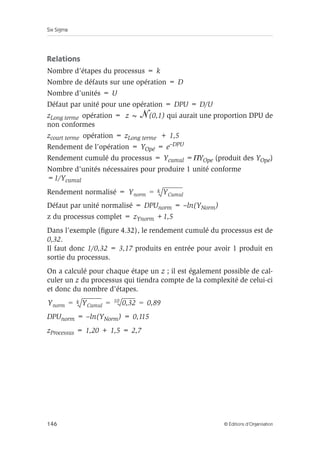 Six Sigma
146 © Éditions d’Organisation
Relations
Nombre d’étapes du processus = k
Nombre de défauts sur une opération = D
Nombre d’unités = U
Défaut par unité pour une opération = DPU = D/U
zLong terme opération = z ~ (0,1) qui aurait une proportion DPU de
non conformes
zcourt terme opération = zLong terme + 1,5
Rendement de l’opération = YOpé = e–DPU
Rendement cumulé du processus = Ycumul =ΠYOpe (produit des YOpe)
Nombre d’unités nécessaires pour produire 1 unité conforme
=1/Ycumul
Rendement normalisé =
Défaut par unité normalisé = DPUnorm = –ln(YNorm)
z du processus complet = zYnorm +1,5
Dans l’exemple (figure 4.32), le rendement cumulé du processus est de
0,32.
Il faut donc 1/0,32 = 3,17 produits en entrée pour avoir 1 produit en
sortie du processus.
On a calculé pour chaque étape un z ; il est également possible de cal-
culer un z du processus qui tiendra compte de la complexité de celui-ci
et donc du nombre d’étapes.
DPUnorm = –ln(YNorm) = 0,115
zProcessus = 1,20 + 1,5 = 2,7
Ynorm YCumul
k
=
Ynorm YCumul
k 0,32
10 0,89
= = =
 