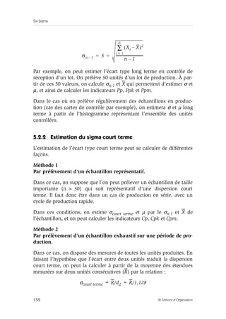 Six Sigma
152 © Éditions d’Organisation
Par exemple, on peut estimer l’écart type long terme en contrôle de
réception d’un lot. On prélève 50 unités d’un lot de production. À par-
tir de ces 50 valeurs, on calcule σn-1 et X qui permettent d’estimer σ et
µ, et ainsi de calculer les indicateurs Pp, Ppk et Ppm.
Dans le cas où on prélève régulièrement des échantillons en produc-
tion (cas des cartes de contrôle par exemple), on estimera σ et µ long
terme à partir de l’histogramme représentant l’ensemble des unités
contrôlées.
5.2.2 Estimation du sigma court terme
L’estimation de l’écart type court terme peut se calculer de différentes
façons.
Méthode 1
Par prélèvement d’un échantillon représentatif.
Dans ce cas, on suppose que l’on peut prélever un échantillon de taille
importante (n  30) qui soit représentatif d’une dispersion court
terme. Il faut donc être dans un cas de production en série, avec un
cycle de production rapide.
Dans ces conditions, on estime σcourt terme et µ par le σn-1 et X de
l’échantillon, et on peut calculer les indicateurs Cp, Cpk et Cpm.
Méthode 2
Par prélèvement d’un échantillon exhaustif sur une période de pro-
duction.
Dans ce cas, on dispose des mesures de toutes les unités produites. En
faisant l’hypothèse que l’écart entre deux unités traduit la dispersion
court terme, on peut la calculer à partir de la moyenne des étendues
mesurées sur deux unités consécutives (R) par la relation :
σcourt terme = R/d2 = R/1,128
σn 1
– S
Xi X
–
( )2
i 1
=
n
∑
n 1
–
-------------------------------
-
= =
 