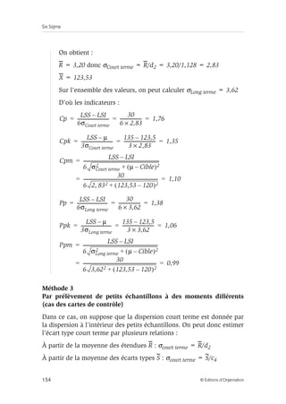 Six Sigma
154 © Éditions d’Organisation
On obtient :
R = 3,20 donc σCourt terme = R/d2 = 3,20/1,128 = 2,83
X = 123,53
Sur l’ensemble des valeurs, on peut calculer σLong terme = 3,62
D’où les indicateurs :
Méthode 3
Par prélèvement de petits échantillons à des moments différents
(cas des cartes de contrôle)
Dans ce cas, on suppose que la dispersion court terme est donnée par
la dispersion à l’intérieur des petits échantillons. On peut donc estimer
l’écart type court terme par plusieurs relations :
À partir de la moyenne des étendues R : σcourt terme = R/d2
À partir de la moyenne des écarts types S : σcourt terme = S/c4
Cp
LSS LSI
–
6σCourt terme
----------------------------
-
30
6 2,83
×
-------------------
- 1,76
= = =
Cpk
LSS µ
–
3σCourt terme
----------------------------
-
135 123,5
–
3 2,83
×
----------------------------
- 1,35
= = =
Cpm
LSS LSI
–
6 σCourt terme
2 µ Cible
–
( )2
+
---------------------------------------------------------------------
-
30
6 2 83
, 2 123,53 120
–
( )2
+
--------------------------------------------------------------------
- 1,10
=
= =
Pp
LSS LSI
–
6σLong terme
---------------------------
-
30
6 3,62
×
-------------------
- 1,38
= = =
Ppk
LSS µ
–
3σLong terme
---------------------------
-
135 123,5
–
3 3,62
×
----------------------------
- 1,06
= = =
Ppm
LSS LSI
–
6 σLong terme
2 µ Cible
–
( )2
+
--------------------------------------------------------------------
-
30
6 3,622 123,53 120
–
( )2
+
------------------------------------------------------------------- 0,99
=
= =
 