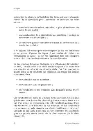 Six Sigma
2 © Éditions d’Organisation
satisfaction du client, la méthodologie Six Sigma est source d’accrois-
sement de la rentabilité pour l’entreprise en cumulant les effets
suivants :
• une diminution des rebuts, retouches, et plus généralement des
coûts de non-qualité ;
• une amélioration de la disponibilité des machines et du taux de
rendement synthétique (TRS) ;
• de meilleures parts de marché consécutives à l’amélioration de la
qualité des produits.
Il est aujourd’hui difficile pour une entreprise, qu’elle soit industrielle
ou de service, d’ignorer Six Sigma. Il est possible de choisir – en
connaissance de cause – de ne pas l’appliquer dans son entreprise,
mais on doit connaître les fondements de cette démarche.
Un des principes de base de Six Sigma est la réduction de la variabilité.
En effet, l’insatisfaction d’un client résulte toujours d’un écart entre
une situation attendue et une situation réelle. Cet écart provient en
grande partie de la variabilité des processus, qui trouve son origine,
notamment, dans :
• les variabilités sur les matériaux ;
• les variabilités dans les procédures ;
• les variabilités sur les conditions dans lesquelles évolue le pro-
cessus…
Ces variabilités font partie de la nature même du vivant. Ce sont elles
qui donnent cette formidable diversité qui nous entoure. Dans le tra-
vail d’un artiste, on recherchera cette folle variabilité qui fonde l’uni-
cité de l’œuvre. Mais d’un point de vue industriel, on doit lutter contre
ces incidences et cela nécessite un effort considérable et structuré.
L’objectif de Six Sigma n’est autre que de concentrer les caractéristi-
ques du produit vendu autour de la cible attendue par le client
(figure 1.1).
 