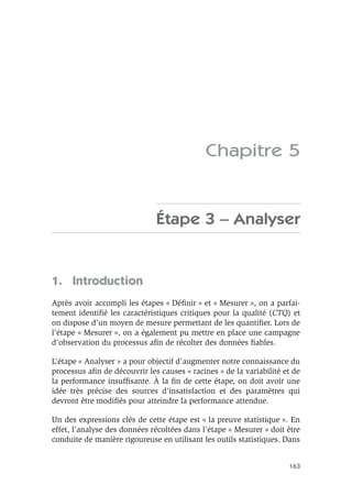 163
Chapitre 5
Étape 3 – Analyser
1. Introduction
Après avoir accompli les étapes « Définir » et « Mesurer », on a parfai-
tement identifié les caractéristiques critiques pour la qualité (CTQ) et
on dispose d’un moyen de mesure permettant de les quantifier. Lors de
l’étape « Mesurer », on a également pu mettre en place une campagne
d’observation du processus afin de récolter des données fiables.
L’étape « Analyser » a pour objectif d’augmenter notre connaissance du
processus afin de découvrir les causes « racines » de la variabilité et de
la performance insuffisante. À la fin de cette étape, on doit avoir une
idée très précise des sources d’insatisfaction et des paramètres qui
devront être modifiés pour atteindre la performance attendue.
Un des expressions clés de cette étape est « la preuve statistique ». En
effet, l’analyse des données récoltées dans l’étape « Mesurer » doit être
conduite de manière rigoureuse en utilisant les outils statistiques. Dans
 