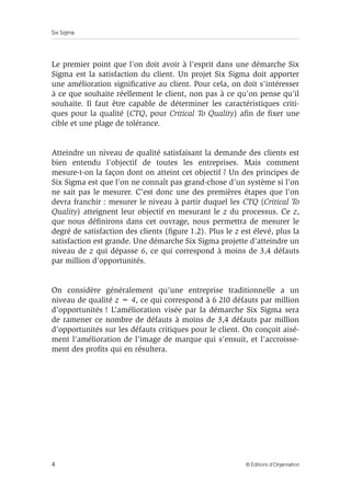 Six Sigma
4 © Éditions d’Organisation
Le premier point que l’on doit avoir à l’esprit dans une démarche Six
Sigma est la satisfaction du client. Un projet Six Sigma doit apporter
une amélioration significative au client. Pour cela, on doit s’intéresser
à ce que souhaite réellement le client, non pas à ce qu’on pense qu’il
souhaite. Il faut être capable de déterminer les caractéristiques criti-
ques pour la qualité (CTQ, pour Critical To Quality) afin de fixer une
cible et une plage de tolérance.
Atteindre un niveau de qualité satisfaisant la demande des clients est
bien entendu l’objectif de toutes les entreprises. Mais comment
mesure-t-on la façon dont on atteint cet objectif ? Un des principes de
Six Sigma est que l’on ne connaît pas grand-chose d’un système si l’on
ne sait pas le mesurer. C’est donc une des premières étapes que l’on
devra franchir : mesurer le niveau à partir duquel les CTQ (Critical To
Quality) atteignent leur objectif en mesurant le z du processus. Ce z,
que nous définirons dans cet ouvrage, nous permettra de mesurer le
degré de satisfaction des clients (figure 1.2). Plus le z est élevé, plus la
satisfaction est grande. Une démarche Six Sigma projette d’atteindre un
niveau de z qui dépasse 6, ce qui correspond à moins de 3,4 défauts
par million d’opportunités.
On considère généralement qu’une entreprise traditionnelle a un
niveau de qualité z = 4, ce qui correspond à 6 210 défauts par million
d’opportunités ! L’amélioration visée par la démarche Six Sigma sera
de ramener ce nombre de défauts à moins de 3,4 défauts par million
d’opportunités sur les défauts critiques pour le client. On conçoit aisé-
ment l’amélioration de l’image de marque qui s’ensuit, et l’accroisse-
ment des profits qui en résultera.
 