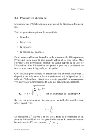 Étape 3 – Analyser
179
© Éditions d’Organisation
3.2 Paramètres d’échelle
Les paramètres d’échelle donnent une idée de la dispersion des mesu-
res.
Voici les paramètres qui sont le plus utilisés :
• l’étendue ;
• l’écart type ;
• la variance ;
• la position des quartiles.
Parmi tous ces éléments, l’étendue est la plus naturelle. Elle représente
l’écart qui existe entre la plus grande valeur et la plus petite. Mais
l’étendue a un inconvénient majeur : sa valeur dépend de la taille de
l’échantillon. Plus l’échantillon est grand et plus on a de chance de
trouver une valeur très grande ou très petite.
C’est la raison pour laquelle les statisticiens ont cherché à exprimer la
dispersion des valeurs en utilisant un critère qui soit indépendant de la
taille de l’échantillon. L’écart type a cette propriété de convergence
vers une valeur définie lorsque la taille des échantillons augmente.
est un estimateur de l’écart type σ
Il existe une relation entre l’étendue pour une taille d’échantillon don-
née et l’écart type.
Le coefficient dépend à la fois de la taille de l’échantillon et du
nombre d’échantillons qui ont permis de calculer . Lorsque ce nom-
bre est élevé ( 15), on remplace par .
σn 1
– S
Xi X
–
( )2
i 1
=
n
∑
n 1
–
-------------------------------
-
= =
σ
R
d2
*
------
-
=
d2
*
R
d2
* d2
 
