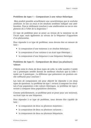 Étape 3 – Analyser
187
© Éditions d’Organisation
Problème de type 1 – Comparaison à une valeur théorique
Mon produit possède actuellement une caractéristique que je souhaite
améliorer. Je fais un essai et les résultats semblent indiquer une amé-
lioration. Puis-je réellement conclure à une amélioration ou est-ce sim-
plement dû à l’effet de la dispersion ?
Ce type de problème peut se poser au niveau de la moyenne ou de
l’écart type, mais également au niveau de la fréquence d’apparition
d’un phénomène.
Pour répondre à ce type de problème, nous devons être en mesure de
faire :
• la comparaison d’une moyenne à un résultat théorique ;
• la comparaison d’une variance à un écart type théorique ;
• la comparaison d’une fréquence à une fréquence théorique.
Problème de type 2 – Comparaison de deux (ou plusieurs)
valeurs
J’hésite entre le choix de deux types de colle, la colle numéro 2 testée
sur 2 prototypes semble donner de meilleurs résultats que la colle 1
testée sur 5 prototypes ; la différence que présentent ces produits est-
elle suffisante pour conclure ?
Les tests de comparaison ont pour objectif de répondre à ces deux
types de questions. Le problème de type 1 revient à comparer les résul-
tats d’une population à des valeurs théoriques. Le problème de type 2
revient à comparer deux populations distinctes.
Comme précédemment, ce problème peut se poser pour une moyenne,
un écart type ou une fréquence.
Pour répondre à ce type de problème, nous devons être capable de
faire :
• la comparaison de deux ou plusieurs moyennes ;
• la comparaison de deux ou plusieurs variances ;
• la comparaison de deux ou plusieurs fréquences.
 