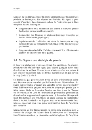 Six Sigma
6 © Éditions d’Organisation
L’impact de Six Sigma dépasse la simple amélioration de la qualité des
produits de l’entreprise. Son objectif est financier. Six Sigma a pour
objectif d’améliorer la performance globale de l’entreprise, par le biais
de quatre actions spécifiques :
• l’augmentation de la satisfaction des clients et une plus grande
fidélisation par une meilleure qualité ;
• la réduction des dépenses en abaissant fortement le nombre de
rebuts, retouches et gaspillages ;
• l’optimisation de l’utilisation des actifs de l’entreprise en aug-
mentant le taux de rendement synthétique (TRS) des moyens de
production ;
• l’augmentation du chiffre d’affaires consécutif à la réduction des
coûts et à l’amélioration de la qualité.
1.2 Six Sigma : une stratégie de percée
Si l’on veut réellement progresser, il faut être ambitieux. On n’entre-
prend pas une démarche Six Sigma pour gagner quelques euros, mais
des dizaines de milliers d’euros. Avant d’entreprendre une action, il
faut se poser la question dans les termes suivants : Est-ce que ça vaut
le coup (coût) d’y aller ?
Six Sigma n’a pas pour vocation d’être un outil d’amélioration conti-
nue. D’autres approches telles que le Kaizen le font déjà très bien. Six
Sigma doit permettre d’opérer une véritable percée. On peut illustrer
cette différence entre progrès permanent et progrès par percée par le
triste cas des décès sur les routes. Pendant que dans le sud de l’Europe
on se contentait de faire de l’amélioration permanente (amélioration
des véhicules, suppression des points noirs…), le nord de l’Europe uti-
lisait des méthodes qui remettaient en cause la place de l’automobile
dans la société. Le résultat est flagrant avec un nombre de décès deux
fois plus important pour ceux qui se sont limités à faire de l’améliora-
tion continue.
L’introduction de Six Sigma traduit en partie cette évolution avec la
volonté de changer de rythme dans l’amélioration de l’entreprise.
L’amélioration continue est nécessaire, mais les logiques de l’améliora-
 