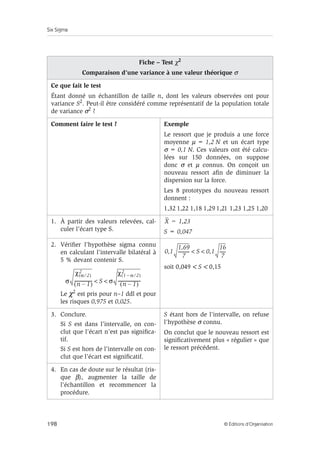 Six Sigma
198 © Éditions d’Organisation
Fiche – Test χ2
Comparaison d’une variance à une valeur théorique σ
Ce que fait le test
Étant donné un échantillon de taille n, dont les valeurs observées ont pour
variance S2. Peut-il être considéré comme représentatif de la population totale
de variance σ2
?
Comment faire le test ? Exemple
Le ressort que je produis a une force
moyenne µ = 1,2 N et un écart type
σ = 0,1 N. Ces valeurs ont été calcu-
lées sur 150 données, on suppose
donc σ et µ connus. On conçoit un
nouveau ressort afin de diminuer la
dispersion sur la force.
Les 8 prototypes du nouveau ressort
donnent :
1,32 1,22 1,18 1,29 1,21 1,23 1,25 1,20
1. À partir des valeurs relevées, cal-
culer l’écart type S. S = 0,047
2. Vérifier l’hypothèse sigma connu
en calculant l’intervalle bilatéral à
5 % devant contenir S.
Le χ2
est pris pour n–1 ddl et pour
les risques 0,975 et 0,025.
soit 0,049  S  0,15
3. Conclure.
Si S est dans l’intervalle, on con-
clut que l’écart n’est pas significa-
tif.
Si S est hors de l’intervalle on con-
clut que l’écart est significatif.
S étant hors de l’intervalle, on refuse
l’hypothèse σ connu.
On conclut que le nouveau ressort est
significativement plus « régulier » que
le ressort précédent.
4. En cas de doute sur le résultat (ris-
que β), augmenter la taille de
l’échantillon et recommencer la
procédure.
X 1,23
=
σ
χ α 2
⁄
( )
2
n 1
–
( )
----------------
- S σ
χ 1 α
– 2
⁄
( )
2
n 1
–
( )
---------------------
-
 
0,1
1,69
7
----------
- S 0,1
16
7
-----
-
 
 