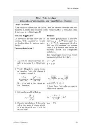 Étape 3 – Analyser
201
© Éditions d’Organisation
Fiche – Test z théorique
Comparaison d’une moyenne à une valeur théorique (σ connu)
Ce que fait le test
Étant donné un échantillon de taille n, dont les valeurs observées ont pour
moyenne . Peut-il être considéré comme représentatif de la population totale
de moyenne µ et d’écart type σ ?
Domaine d’application
Les moyennes doivent suivre une loi
normale. Cette condition est robuste
sur la répartition des valeurs indivi-
duelles.
Comment faire le test ?
Exemple
Le ressort que je produis a une force
moyenne µ = 1,2 N et un écart type
σ = 0,1 N. Ces valeurs ont été calcu-
lées sur 150 données, on suppose
donc σ et µ connus. On conçoit un
nouveau ressort afin d’augmenter
cette force.
Les 4 prototypes du nouveau ressort
donnent : 1,32 1,45 1,18 1,29.
1. À partir des valeurs relevées, cal-
culer la moyenne et l’écart type
S.
S = 0,111
2. Vérifier l’hypothèse sigma connu
en calculant l’intervalle bilatéral à
5 % devant contenir S
Si ce n’est pas le cas, passer au
test t théorique.
soit 0,027  S  0,18
S étant dans l’intervalle, on accepte
l’hypothèse σ connu.
3. Calculer la variable réduite z0
4. Chercher dans la table de Gauss la
valeur zlim pour le risque choisi
(5 % en bilatéral, soit 2,5 % de
chaque côté).
zlim = 1,96
X
X
X 1,31
=
σ
χ α 2
⁄
( )
2
n 1
–
( )
----------------
- S σ
χ 1 α
– 2
⁄
( )
2
n 1
–
( )
---------------------
-
  0,1
0,216
3
-------------
- S 0,1
9,35
3
----------
-
 
z0
X µ
–
σ n
⁄
---------------
-
= z0
1,31 1,2
–
0,1 4
⁄
---------------------------
- 2,2
= =
 