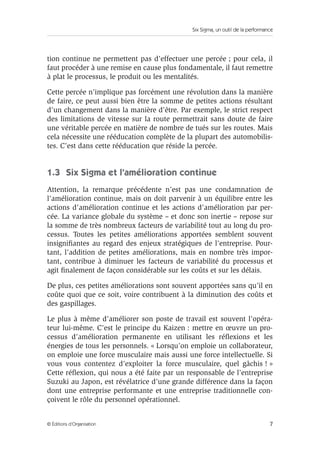 Six Sigma, un outil de la performance
7
© Éditions d’Organisation
tion continue ne permettent pas d’effectuer une percée ; pour cela, il
faut procéder à une remise en cause plus fondamentale, il faut remettre
à plat le processus, le produit ou les mentalités.
Cette percée n’implique pas forcément une révolution dans la manière
de faire, ce peut aussi bien être la somme de petites actions résultant
d’un changement dans la manière d’être. Par exemple, le strict respect
des limitations de vitesse sur la route permettrait sans doute de faire
une véritable percée en matière de nombre de tués sur les routes. Mais
cela nécessite une rééducation complète de la plupart des automobilis-
tes. C’est dans cette rééducation que réside la percée.
1.3 Six Sigma et l’amélioration continue
Attention, la remarque précédente n’est pas une condamnation de
l’amélioration continue, mais on doit parvenir à un équilibre entre les
actions d’amélioration continue et les actions d’amélioration par per-
cée. La variance globale du système – et donc son inertie – repose sur
la somme de très nombreux facteurs de variabilité tout au long du pro-
cessus. Toutes les petites améliorations apportées semblent souvent
insignifiantes au regard des enjeux stratégiques de l’entreprise. Pour-
tant, l’addition de petites améliorations, mais en nombre très impor-
tant, contribue à diminuer les facteurs de variabilité du processus et
agit finalement de façon considérable sur les coûts et sur les délais.
De plus, ces petites améliorations sont souvent apportées sans qu’il en
coûte quoi que ce soit, voire contribuent à la diminution des coûts et
des gaspillages.
Le plus à même d’améliorer son poste de travail est souvent l’opéra-
teur lui-même. C’est le principe du Kaizen : mettre en œuvre un pro-
cessus d’amélioration permanente en utilisant les réflexions et les
énergies de tous les personnels. « Lorsqu’on emploie un collaborateur,
on emploie une force musculaire mais aussi une force intellectuelle. Si
vous vous contentez d’exploiter la force musculaire, quel gâchis ! »
Cette réflexion, qui nous a été faite par un responsable de l’entreprise
Suzuki au Japon, est révélatrice d’une grande différence dans la façon
dont une entreprise performante et une entreprise traditionnelle con-
çoivent le rôle du personnel opérationnel.
 