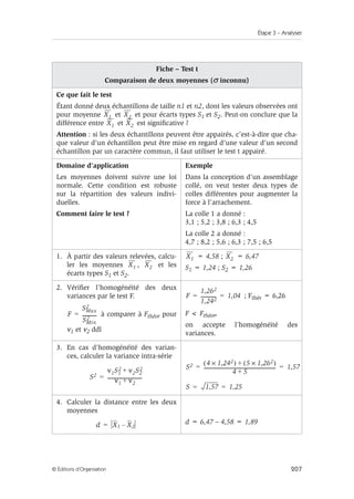 Étape 3 – Analyser
207
© Éditions d’Organisation
Fiche – Test t
Comparaison de deux moyennes (σ inconnu)
Ce que fait le test
Étant donné deux échantillons de taille n1 et n2, dont les valeurs observées ont
pour moyenne et et pour écarts types S1 et S2. Peut-on conclure que la
différence entre et est significative ?
Attention : si les deux échantillons peuvent être appairés, c’est-à-dire que cha-
que valeur d’un échantillon peut être mise en regard d’une valeur d’un second
échantillon par un caractère commun, il faut utiliser le test t appairé.
Domaine d’application
Les moyennes doivent suivre une loi
normale. Cette condition est robuste
sur la répartition des valeurs indivi-
duelles.
Comment faire le test ?
Exemple
Dans la conception d’un assemblage
collé, on veut tester deux types de
colles différentes pour augmenter la
force à l’arrachement.
La colle 1 a donné :
3,1 ; 5,2 ; 3,8 ; 6,3 ; 4,5
La colle 2 a donné :
4,7 ; 8,2 ; 5,6 ; 6,3 ; 7,5 ; 6,5
1. À partir des valeurs relevées, calcu-
ler les moyennes , et les
écarts types S1 et S2.
= 4,58 ; = 6,47
S1 = 1,24 ; S2 = 1,26
2. Vérifier l’homogénéité des deux
variances par le test F.
à comparer à Fthéor pour
ν1 et ν2 ddl
; Fthér = 6,26
F  Fthéor,
on accepte l’homogénéité des
variances.
3. En cas d’homogénéité des varian-
ces, calculer la variance intra-série
4. Calculer la distance entre les deux
moyennes
d = 6,47 – 4,58 = 1,89
X1 X2
X1 X2
X1 X2
X1 X2
F
SMax
2
SMin
2
-----------
-
=
F
1,262
1,242
------------
- 1,04
= =
S2
ν1S1
2 ν2S2
2
+
ν1 ν2
+
-----------------------------
-
=
S2 4 1,242
×
( ) 5 1,262
×
( )
+
4 5
+
-------------------------------------------------------------
- 1,57
= =
S 1,57 1,25
= =
d X1 X2
–
=
 