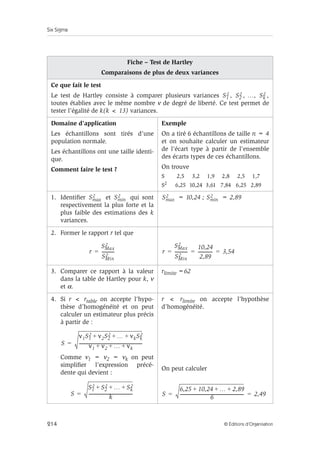 Six Sigma
214 © Éditions d’Organisation
Fiche – Test de Hartley
Comparaisons de plus de deux variances
Ce que fait le test
Le test de Hartley consiste à comparer plusieurs variances , , …, ,
toutes établies avec le même nombre ν de degré de liberté. Ce test permet de
tester l’égalité de k(k  13) variances.
Domaine d’application
Les échantillons sont tirés d’une
population normale.
Les échantillons ont une taille identi-
que.
Comment faire le test ?
Exemple
On a tiré 6 échantillons de taille n = 4
et on souhaite calculer un estimateur
de l’écart type à partir de l’ensemble
des écarts types de ces échantillons.
On trouve
S 2,5 3,2 1,9 2,8 2,5 1,7
S2
6,25 10,24 3,61 7,84 6,25 2,89
1. Identifier et qui sont
respectivement la plus forte et la
plus faible des estimations des k
variances.
= 10,24 ; = 2,89
2. Former le rapport r tel que
3. Comparer ce rapport à la valeur
dans la table de Hartley pour k, ν
et α.
rlimite =62
4. Si r  rtable on accepte l’hypo-
thèse d’homogénéité et on peut
calculer un estimateur plus précis
à partir de :
Comme ν1 = ν2 = νk on peut
simplifier l’expression précé-
dente qui devient :
r  rlimite on accepte l’hypothèse
d’homogénéité.
On peut calculer
S1
2 S2
2 Sk
2
Smax
2 Smin
2 Smax
2 Smin
2
r
SMax
2
SMin
2
-----------
-
= r
SMax
2
SMin
2
-----------
-
10,24
2,89
-------------
- 3,54
= = =
S
ν1S1
2 ν2S2
2 … νkSk
2
+ + +
ν1 ν2 … νk
+ + +
-----------------------------------------------------------
-
=
S
S1
2 S2
2 … Sk
2
+ + +
k
-----------------------------------------
-
= S
6,25 10,24 … 2,89
+ + +
6
------------------------------------------------------------
- 2,49
= =
 