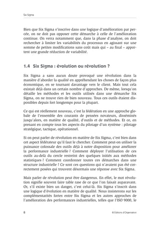 Six Sigma
8 © Éditions d’Organisation
Bien que Six Sigma s’inscrive dans une logique d’amélioration par per-
cée, on ne doit pas opposer cette démarche à celle de l’amélioration
continue. On verra notamment que, dans la phase d’analyse, on doit
rechercher à limiter les variabilités du processus en agissant sur une
somme de petites modifications sans coût mais qui – au final – appor-
tent une grande réduction de variabilité.
1.4 Six Sigma : évolution ou révolution ?
Six Sigma a sans aucun doute provoqué une révolution dans la
manière d’aborder la qualité en appréhendant les choses de façon plus
économique, en se tournant davantage vers le client. Mais tout cela
existait déjà dans un certain nombre d’approches. De même, lorsqu’on
détaille les méthodes et les outils utilisés dans une démarche Six
Sigma, on ne trouve rien de bien nouveau. Tous ces outils étaient dis-
ponibles depuis fort longtemps pour la plupart.
Ce qui est réellement nouveau, c’est la fédération en une approche glo-
bale de l’ensemble des courants de pensées novateurs, disséminés
jusqu’alors, en matière de qualité, d’outils et de méthodes. Et ce, en
prenant en compte tous les aspects du pilotage d’un système : pilotage
stratégique, tactique, opérationnel.
Si on peut parler de révolution en matière de Six Sigma, c’est bien dans
cet aspect fédérateur qu’il faut le chercher. Comment peut-on utiliser la
puissance colossale des outils déjà à notre disposition pour améliorer
la performance industrielle ? Comment déployer l’utilisation de ces
outils au-delà du cercle restreint des quelques initiés aux méthodes
statistiques ? Comment coordonner toutes ces démarches dans une
structure industrielle ? Ce sont ces questions qui n’avaient pas été cor-
rectement posées qui trouvent désormais une réponse avec Six Sigma.
Mais parler de révolution peut être dangereux. En effet, le mot révolu-
tion signifie souvent faire table rase de ce que l’on faisait auparavant.
Or, s’il existe bien un danger, c’est celui-là. Six Sigma s’inscrit dans
une logique d’évolution en matière de qualité. Nous insisterons sur les
complémentarités fortes entre Six Sigma et les autres approches de
l’amélioration des performances industrielles, telles que l’ISO 9000, le
 