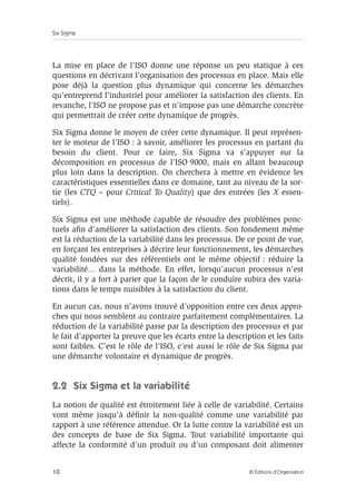 Six Sigma
10 © Éditions d’Organisation
La mise en place de l’ISO donne une réponse un peu statique à ces
questions en décrivant l’organisation des processus en place. Mais elle
pose déjà la question plus dynamique qui concerne les démarches
qu’entreprend l’industriel pour améliorer la satisfaction des clients. En
revanche, l’ISO ne propose pas et n’impose pas une démarche concrète
qui permettrait de créer cette dynamique de progrès.
Six Sigma donne le moyen de créer cette dynamique. Il peut représen-
ter le moteur de l’ISO : à savoir, améliorer les processus en partant du
besoin du client. Pour ce faire, Six Sigma va s’appuyer sur la
décomposition en processus de l’ISO 9000, mais en allant beaucoup
plus loin dans la description. On cherchera à mettre en évidence les
caractéristiques essentielles dans ce domaine, tant au niveau de la sor-
tie (les CTQ – pour Critical To Quality) que des entrées (les X essen-
tiels).
Six Sigma est une méthode capable de résoudre des problèmes ponc-
tuels afin d’améliorer la satisfaction des clients. Son fondement même
est la réduction de la variabilité dans les processus. De ce point de vue,
en forçant les entreprises à décrire leur fonctionnement, les démarches
qualité fondées sur des référentiels ont le même objectif : réduire la
variabilité… dans la méthode. En effet, lorsqu’aucun processus n’est
décrit, il y a fort à parier que la façon de le conduire subira des varia-
tions dans le temps nuisibles à la satisfaction du client.
En aucun cas, nous n’avons trouvé d’opposition entre ces deux appro-
ches qui nous semblent au contraire parfaitement complémentaires. La
réduction de la variabilité passe par la description des processus et par
le fait d’apporter la preuve que les écarts entre la description et les faits
sont faibles. C’est le rôle de l’ISO, c’est aussi le rôle de Six Sigma par
une démarche volontaire et dynamique de progrès.
2.2 Six Sigma et la variabilité
La notion de qualité est étroitement liée à celle de variabilité. Certains
vont même jusqu’à définir la non-qualité comme une variabilité par
rapport à une référence attendue. Or la lutte contre la variabilité est un
des concepts de base de Six Sigma. Tout variabilité importante qui
affecte la conformité d’un produit ou d’un composant doit alimenter
 