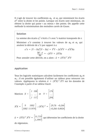 Étape 3 – Analyser
235
© Éditions d’Organisation
Il s’agit de trouver les coefficients α0 et α1 qui minimisent les écarts
ei2 entre la droite et les points. Lorsque ces écarts sont minimaux, on
obtient la droite qui passe « au mieux » des points. On appelle cette
méthode la minimisation des moindres carrés de Gauss.
Application
Tous les logiciels statistiques calculent facilement les coefficients α0 et
α1 ; il est possible également d’utiliser un tableur pour retrouver ces
valeurs. Appliquons la relation â = (XtX)-1.XtY sur les données de
l’exemple à partir d’un tableur Excel.
Matrices et
XtX = ; (XtX)-1 =
â = (XtX)-1.XtY = qui détermine les coefficients de la droite
de régression.
Solution
La somme des écarts ei
2 s’écrit e.te avec te matrice transposée de e.
Minimiser e.te consiste à trouver les valeurs de α0 et α1 qui
anulent la dérivée de e.te par rapport à a
e.te = [Y – Xa]t[Y – Xa] = YtY – 2atXtY + atXtXa
= –2XtY + 2XtXa
Pour annuler cette dérivée, on a alors : â = (XtX)-1.XtY
et e
⋅
∂
a
∂
-------------
-
X
1 108
… …
1 117
= Y
174
…
204
=
9 1002
1002 111974
29,76 –0,266
–0,266 0,0024
31,719
1,3947
 