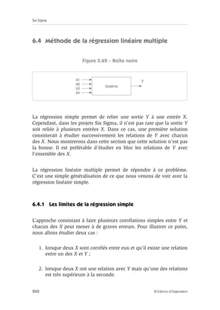Six Sigma
240 © Éditions d’Organisation
6.4 Méthode de la régression linéaire multiple
Figure 5.62 – Boîte noire
La régression simple permet de relier une sortie Y à une entrée X.
Cependant, dans les projets Six Sigma, il n’est pas rare que la sortie Y
soit reliée à plusieurs entrées X. Dans ce cas, une première solution
consisterait à étudier successivement les relations de Y avec chacun
des X. Nous montrerons dans cette section que cette solution n’est pas
la bonne. Il est préférable d’étudier en bloc les relations de Y avec
l’ensemble des X.
La régression linéaire multiple permet de répondre à ce problème.
C’est une simple généralisation de ce que nous venons de voir avec la
régression linéaire simple.
6.4.1 Les limites de la régression simple
L’approche consistant à faire plusieurs corrélations simples entre Y et
chacun des X peut mener à de graves erreurs. Pour illustrer ce point,
nous allons étudier deux cas :
1. lorsque deux X sont corrélés entre eux et qu’il existe une relation
entre un des X et Y ;
2. lorsque deux X ont une relation avec Y mais qu’une des relations
est très supérieure à la seconde.
Système
X1 Y
X2
X3
X4
 