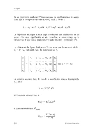 Six Sigma
244 © Éditions d’Organisation
On va chercher à expliquer Y (pourcentage de soufflures) par les varia-
tions des X (composition de la matière) sous la forme :
=
La régression multiple a pour objet de trouver ces coefficients α, de
savoir s’ils sont significatifs et de connaître le pourcentage de la
variance de Y que l’on a expliqué avec cette relation (coefficient R2).
Le tableau de la figure 5.65 peut s’écrire sous une forme matricielle :
Yi = i+ei, l’objectif étant de minimiser les ei.
soit e = Y – Xa
La solution comme dans le cas de la corrélation simple (paragraphe
6.3) est :
â = (XtX)-1.XtY
avec comme variance sur a :
V(â) = σr
2(XtX)-1
et comme coefficient R2
ajusté
Y α0 α1C α2MN α3SI α4P α5NI α6CR
+ + + + + +
Y
e1
…
ei
…
en
Y1
…
Yi
…
Yn
1 C1 … NI1 CR1
… … … … …
1 Ci … NIi CRi
… … … … …
1 Cn … NIn CRn
α0
…
αj
…
α6
–
=
RAjust
2
V Y
( ) σr
2
–
V Y
( )
------------------------
-
=
 
