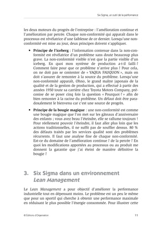Six Sigma, un outil de la performance
11
© Éditions d’Organisation
les deux moteurs du progrès de l’entreprise : l’amélioration continue et
l’amélioration par percée. Chaque non-conformité qui apparaît dans le
processus est révélatrice d’une faiblesse de ce dernier. Lorsqu’une non-
conformité est mise au jour, deux principes doivent s’appliquer.
• Principe de l’iceberg : l’information contenue dans la non-con-
formité est révélatrice d’un problème sans doute beaucoup plus
grave. La non-conformité visible n’est que la partie visible d’un
iceberg. En quoi mon système de production a-t-il failli ?
Comment faire pour que ce problème n’arrive plus ? Pour cela,
on ne doit pas se contenter de « YAQUA FAUQUON », mais on
doit s’assurer de remonter à la source du problème. Lorsqu’une
non-conformité apparaît, Ohno, le grand maître japonais de la
qualité et de la gestion de production, qui a effectué à partir des
années 1950 toute sa carrière chez Toyota Motors Company, pré-
conise de se poser cinq fois la question « Pourquoi ? » afin de
bien remonter à la racine du problème. Un défaut doit être para-
doxalement le bienvenu car c’est une source de progrès.
• Principe de la bougie magique : une non-conformité est comme
une bougie magique que l’on met sur les gâteaux d’anniversaire
des enfants ; vous avez beau l’éteindre, elle se rallume toujours !
Pour réellement pouvoir l’éteindre, il faut aller plus loin que les
actions traditionnelles, il ne suffit pas de souffler dessus. 80 %
des défauts traités par les services qualité sont des problèmes
récurrents. Il faut une analyse fine de chaque non-conformité.
Est-ce du domaine de l’amélioration continue ? de la percée ? En
quoi les modifications apportées au processus ou au produit me
donnent la garantie que j’ai éteint de manière définitive la
bougie ?
3. Six Sigma dans un environnement
Lean Management
Le Lean Management a pour objectif d’améliorer la performance
industrielle tout en dépensant moins. Le problème est un peu le même
que pour un sportif qui cherche à obtenir une performance maximale
en réduisant le plus possible l’énergie consommée. Pour illustrer cette
 
